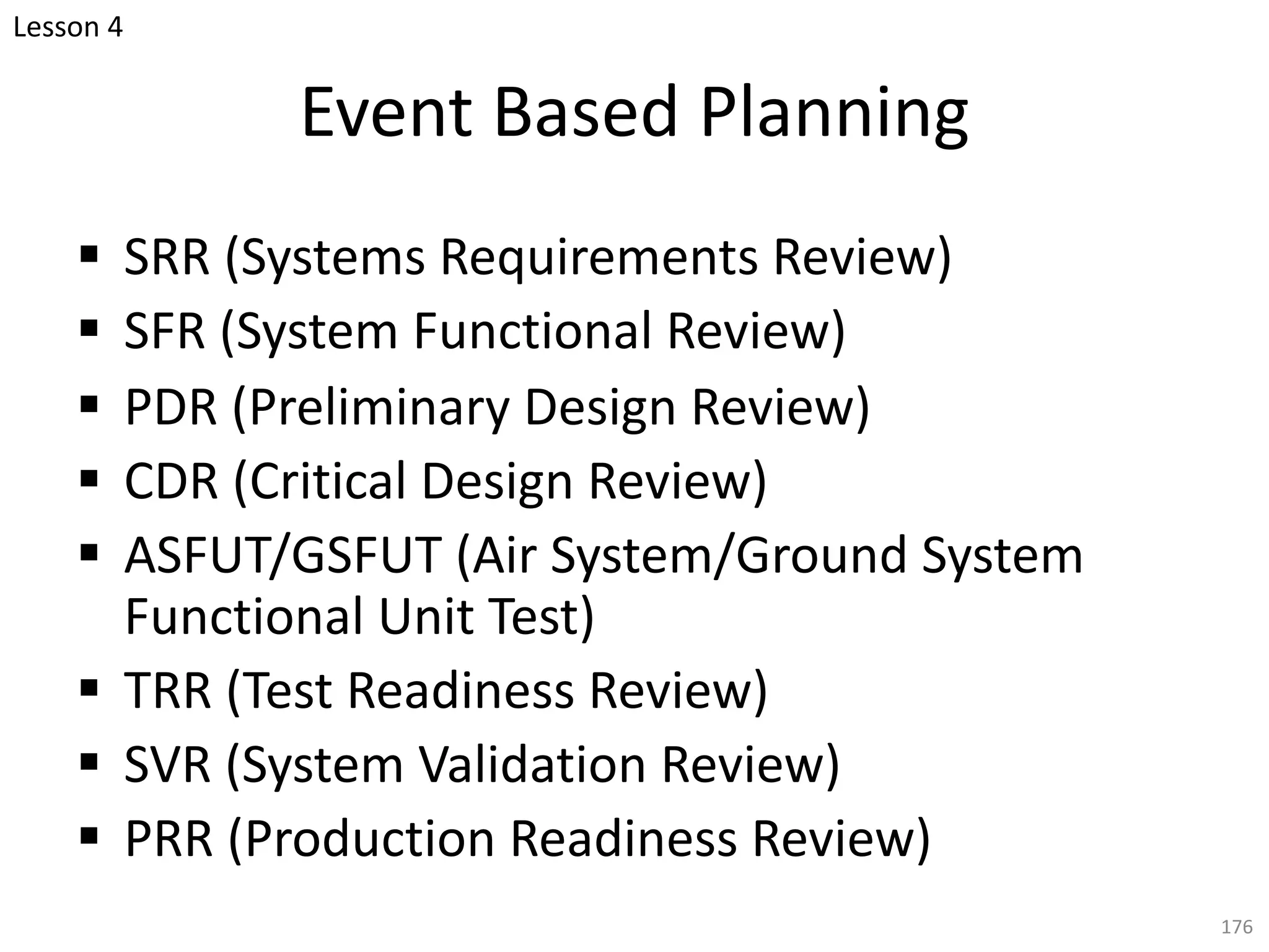 Event Based Planning
§ SRR (Systems Requirements Review)
§ SFR (System Functional Review)
§ PDR (Preliminary Design Review)
§ CDR (Critical Design Review)
§ ASFUT/GSFUT (Air System/Ground System
Functional Unit Test)
§ TRR (Test Readiness Review)
§ SVR (System Validation Review)
§ PRR (Production Readiness Review)
176
Lesson 4
 