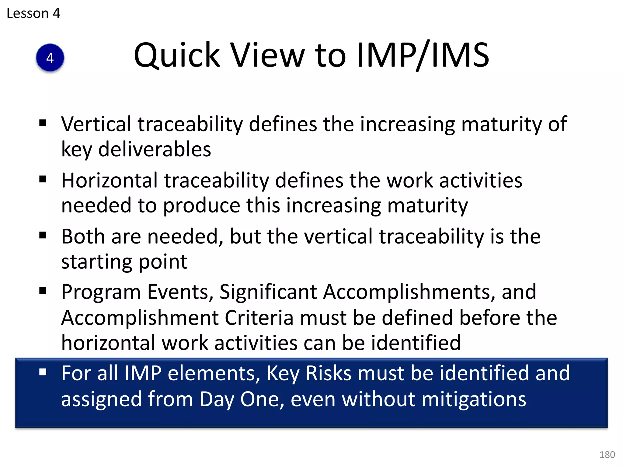 Quick View to IMP/IMS
§ Vertical traceability defines the increasing maturity of
key deliverables
§ Horizontal traceability defines the work activities
needed to produce this increasing maturity
§ Both are needed, but the vertical traceability is the
starting point
§ Program Events, Significant Accomplishments, and
Accomplishment Criteria must be defined before the
horizontal work activities can be identified
§ For all IMP elements, Key Risks must be identified and
assigned from Day One, even without mitigations
180
4
Lesson 4
 