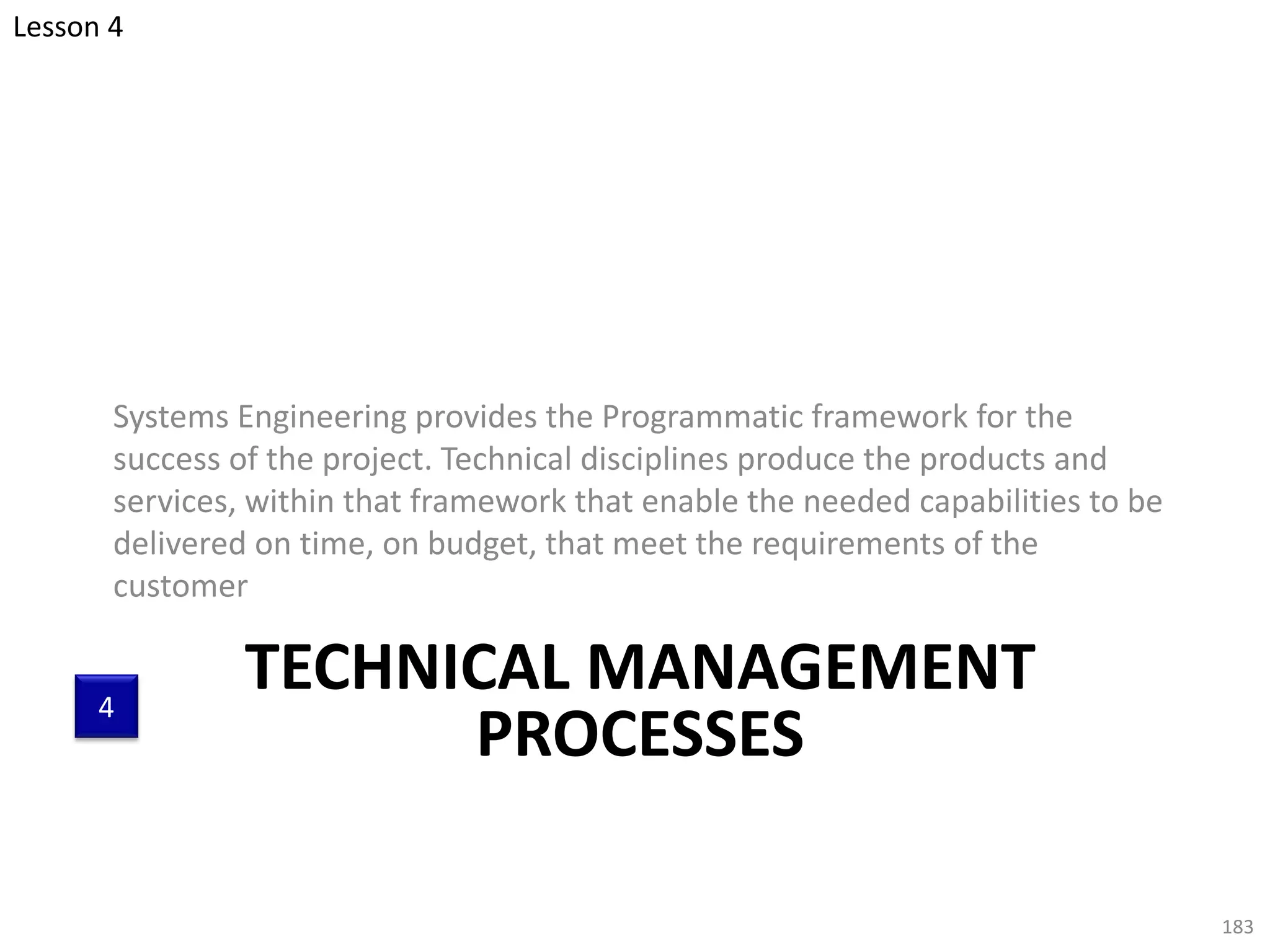 TECHNICAL MANAGEMENT
PROCESSES
Systems Engineering provides the Programmatic framework for the
success of the project. Technical disciplines produce the products and
services, within that framework that enable the needed capabilities to be
delivered on time, on budget, that meet the requirements of the
customer
183
Lesson 4
4
 