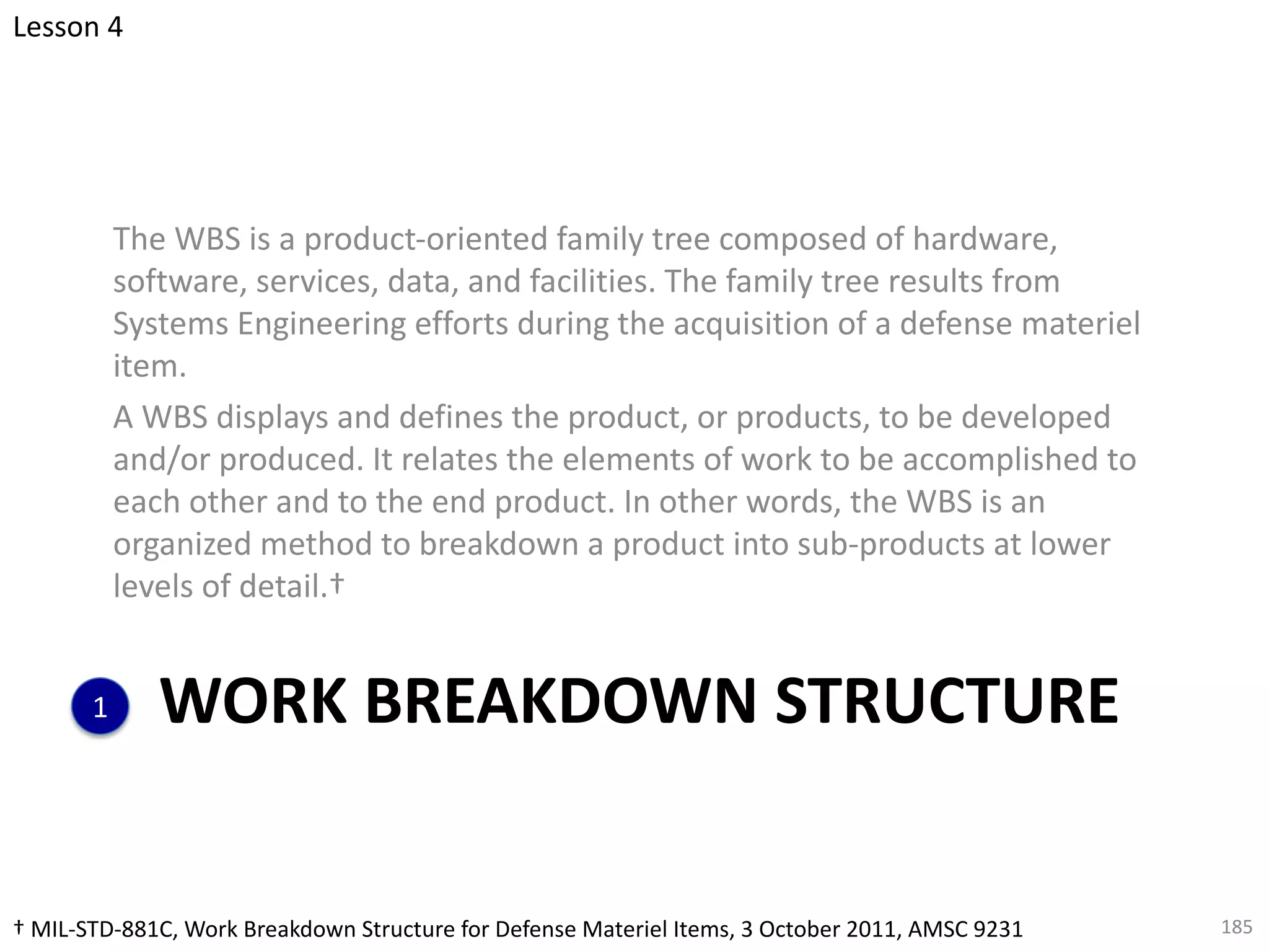 WORK BREAKDOWN STRUCTURE
The WBS is a product-oriented family tree composed of hardware,
software, services, data, and facilities. The family tree results from
Systems Engineering efforts during the acquisition of a defense materiel
item.
A WBS displays and defines the product, or products, to be developed
and/or produced. It relates the elements of work to be accomplished to
each other and to the end product. In other words, the WBS is an
organized method to breakdown a product into sub-products at lower
levels of detail.†
185
† MIL-STD-881C, Work Breakdown Structure for Defense Materiel Items, 3 October 2011, AMSC 9231
Lesson 4
1
 