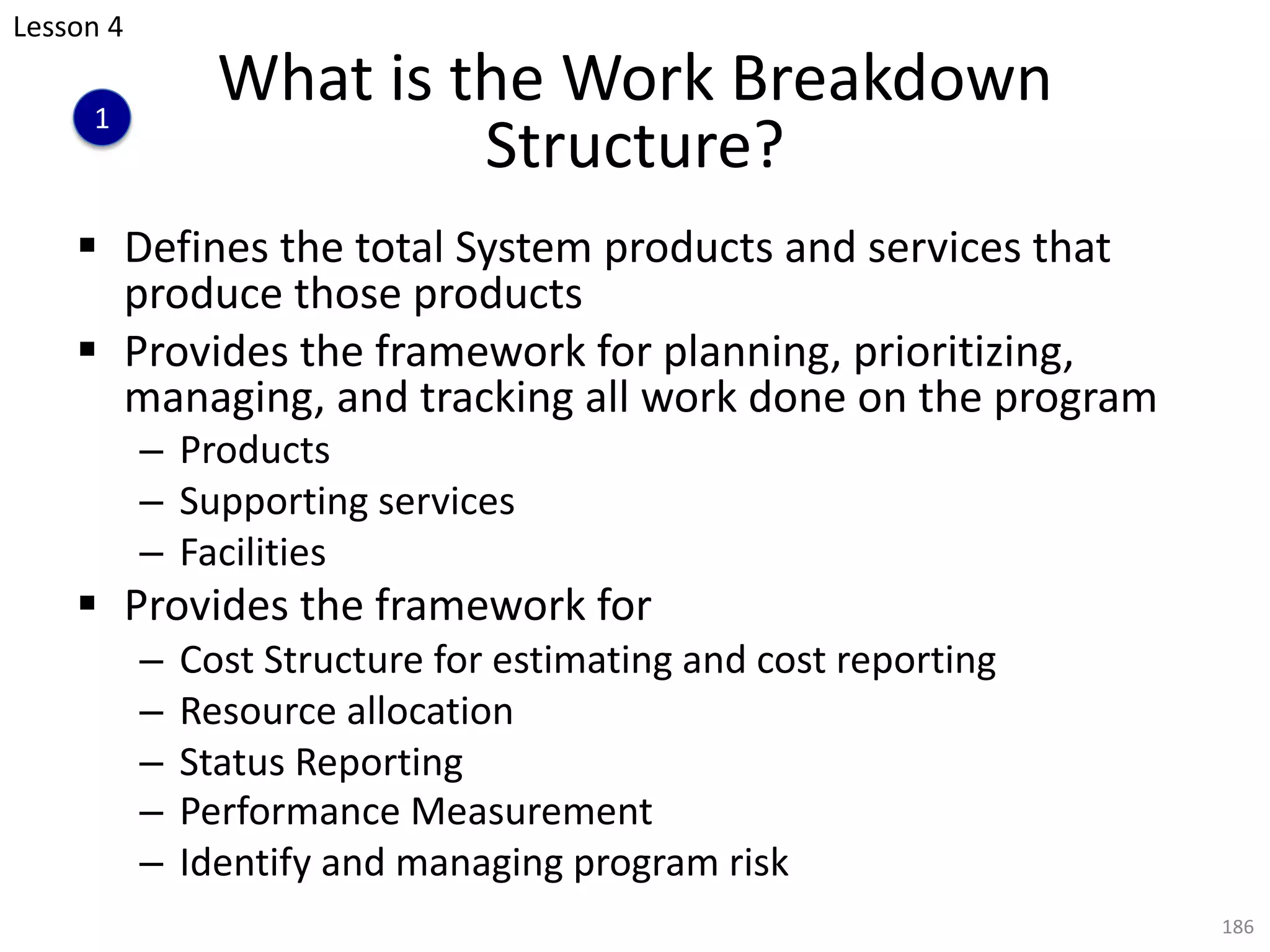 § Defines the total System products and services that
produce those products
§ Provides the framework for planning, prioritizing,
managing, and tracking all work done on the program
– Products
– Supporting services
– Facilities
§ Provides the framework for
– Cost Structure for estimating and cost reporting
– Resource allocation
– Status Reporting
– Performance Measurement
– Identify and managing program risk
186
What is the Work Breakdown
Structure?
Lesson 4
1
 