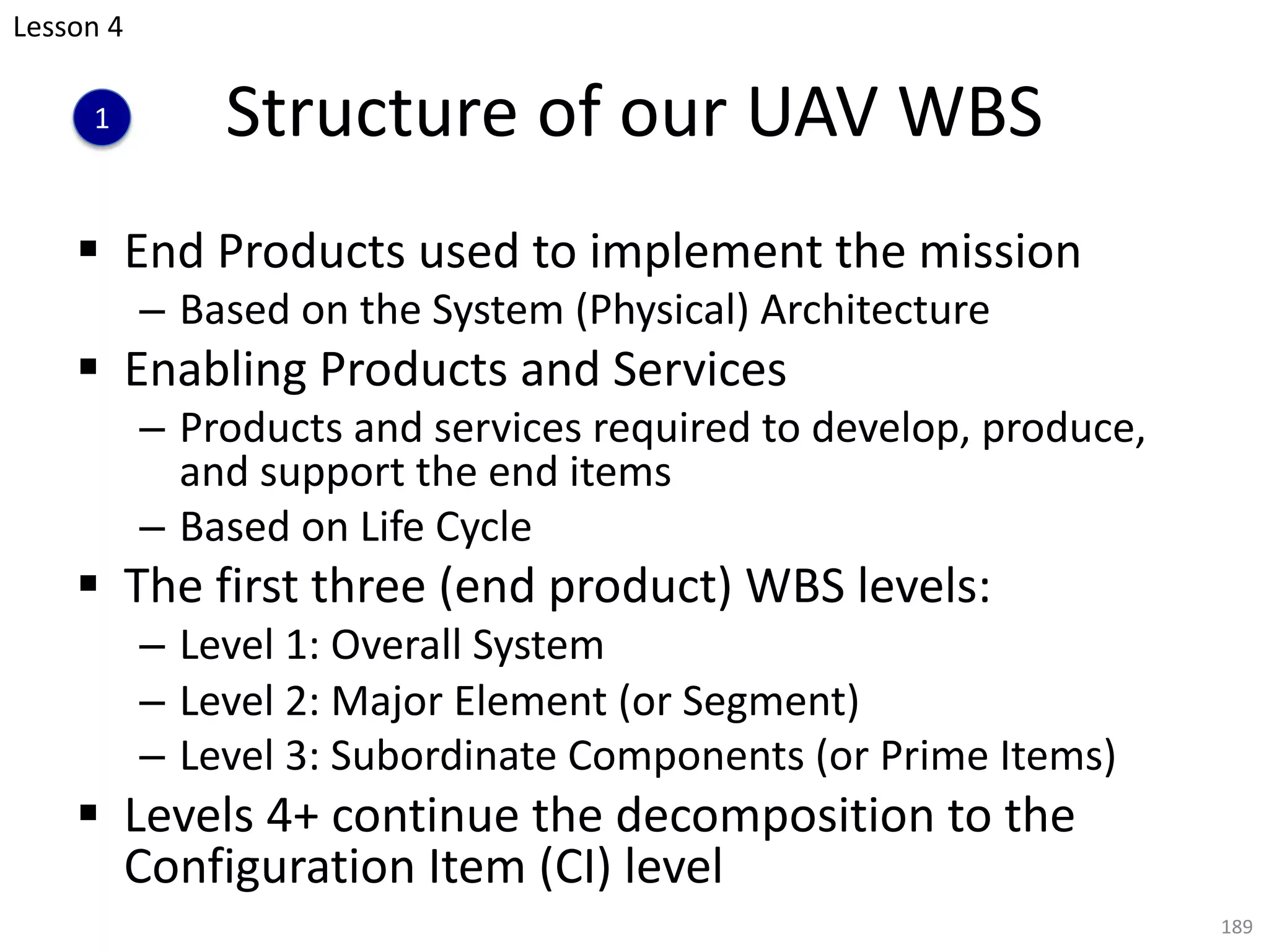§ End Products used to implement the mission
– Based on the System (Physical) Architecture
§ Enabling Products and Services
– Products and services required to develop, produce,
and support the end items
– Based on Life Cycle
§ The first three (end product) WBS levels:
– Level 1: Overall System
– Level 2: Major Element (or Segment)
– Level 3: Subordinate Components (or Prime Items)
§ Levels 4+ continue the decomposition to the
Configuration Item (CI) level
189
Structure of our UAV WBS
Lesson 4
1
 