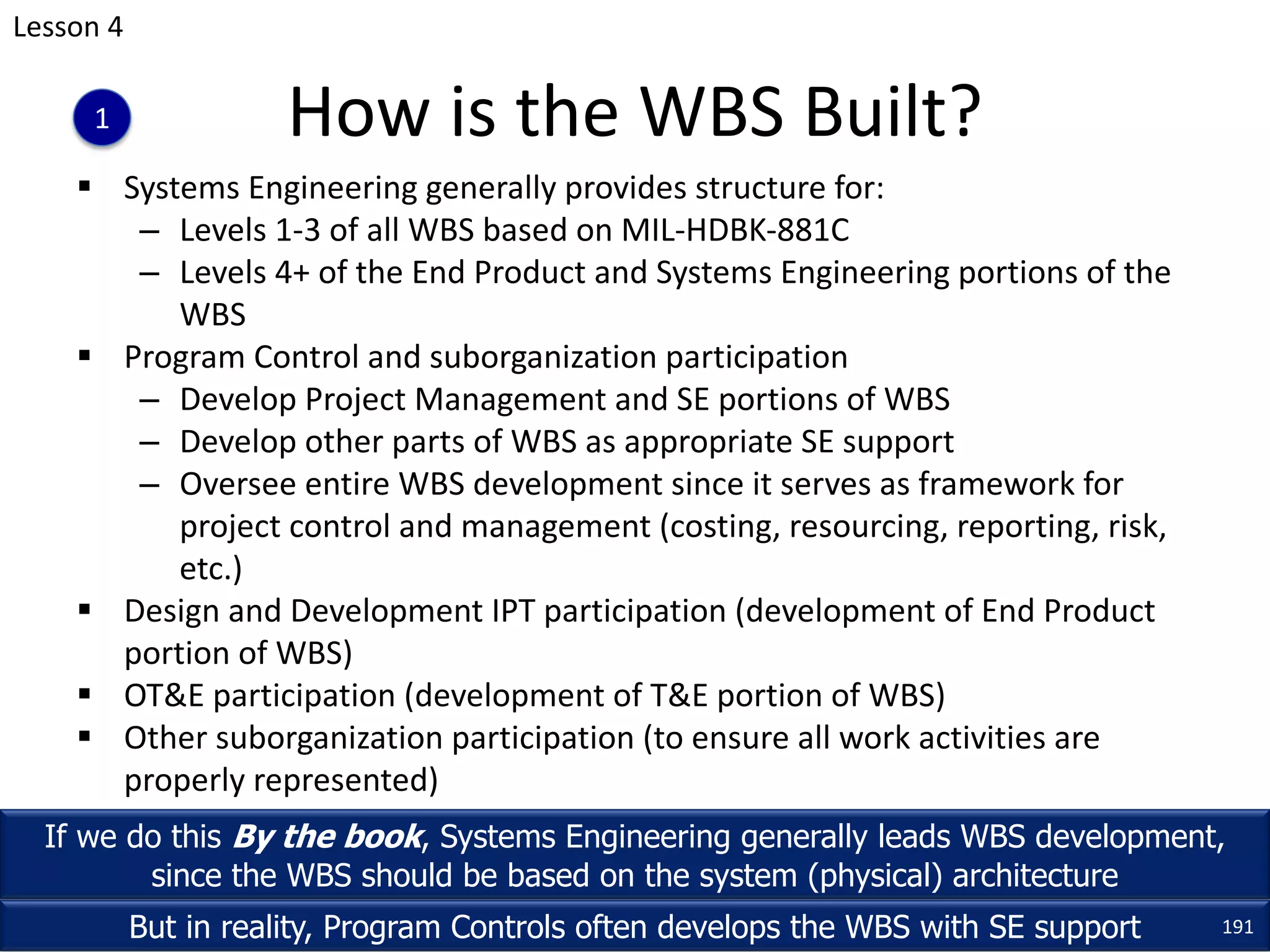 § Systems Engineering generally provides structure for:
– Levels 1-3 of all WBS based on MIL-HDBK-881C
– Levels 4+ of the End Product and Systems Engineering portions of the
WBS
§ Program Control and suborganization participation
– Develop Project Management and SE portions of WBS
– Develop other parts of WBS as appropriate SE support
– Oversee entire WBS development since it serves as framework for
project control and management (costing, resourcing, reporting, risk,
etc.)
§ Design and Development IPT participation (development of End Product
portion of WBS)
§ OT&E participation (development of T&E portion of WBS)
§ Other suborganization participation (to ensure all work activities are
properly represented)
How is the WBS Built?
If we do this By the book, Systems Engineering generally leads WBS development,
since the WBS should be based on the system (physical) architecture
But in reality, Program Controls often develops the WBS with SE support 191
Lesson 4
1
 