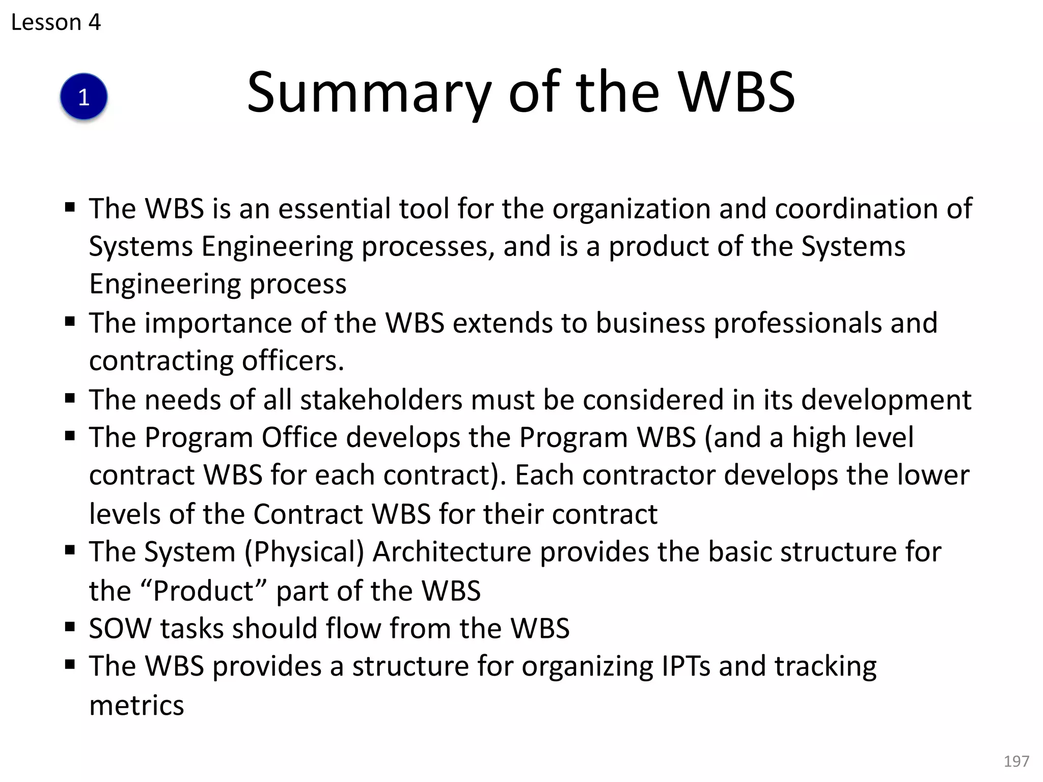 § The WBS is an essential tool for the organization and coordination of
Systems Engineering processes, and is a product of the Systems
Engineering process
§ The importance of the WBS extends to business professionals and
contracting officers.
§ The needs of all stakeholders must be considered in its development
§ The Program Office develops the Program WBS (and a high level
contract WBS for each contract). Each contractor develops the lower
levels of the Contract WBS for their contract
§ The System (Physical) Architecture provides the basic structure for
the “Product” part of the WBS
§ SOW tasks should flow from the WBS
§ The WBS provides a structure for organizing IPTs and tracking
metrics
197
Summary of the WBS
Lesson 4
1
 