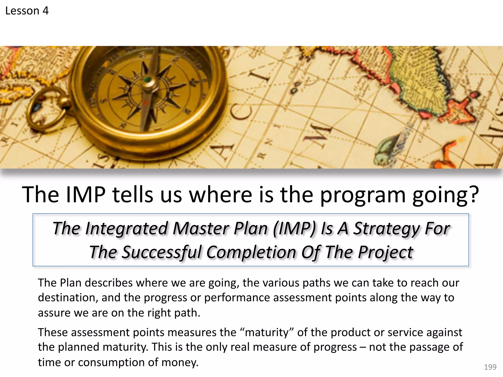 199
The IMP tells us where is the program going?
The Plan describes where we are going, the various paths we can take to reach our
destination, and the progress or performance assessment points along the way to
assure we are on the right path.
These assessment points measures the “maturity” of the product or service against
the planned maturity. This is the only real measure of progress – not the passage of
time or consumption of money.
The Integrated Master Plan (IMP) Is A Strategy For
The Successful Completion Of The Project
Lesson 4
 