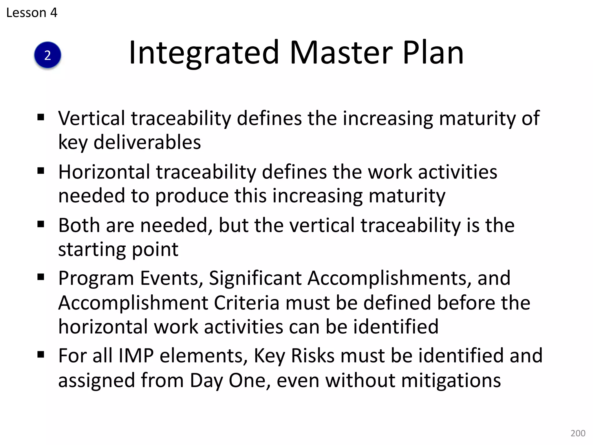 Integrated Master Plan
§ Vertical traceability defines the increasing maturity of
key deliverables
§ Horizontal traceability defines the work activities
needed to produce this increasing maturity
§ Both are needed, but the vertical traceability is the
starting point
§ Program Events, Significant Accomplishments, and
Accomplishment Criteria must be defined before the
horizontal work activities can be identified
§ For all IMP elements, Key Risks must be identified and
assigned from Day One, even without mitigations
200
Lesson 4
2
 