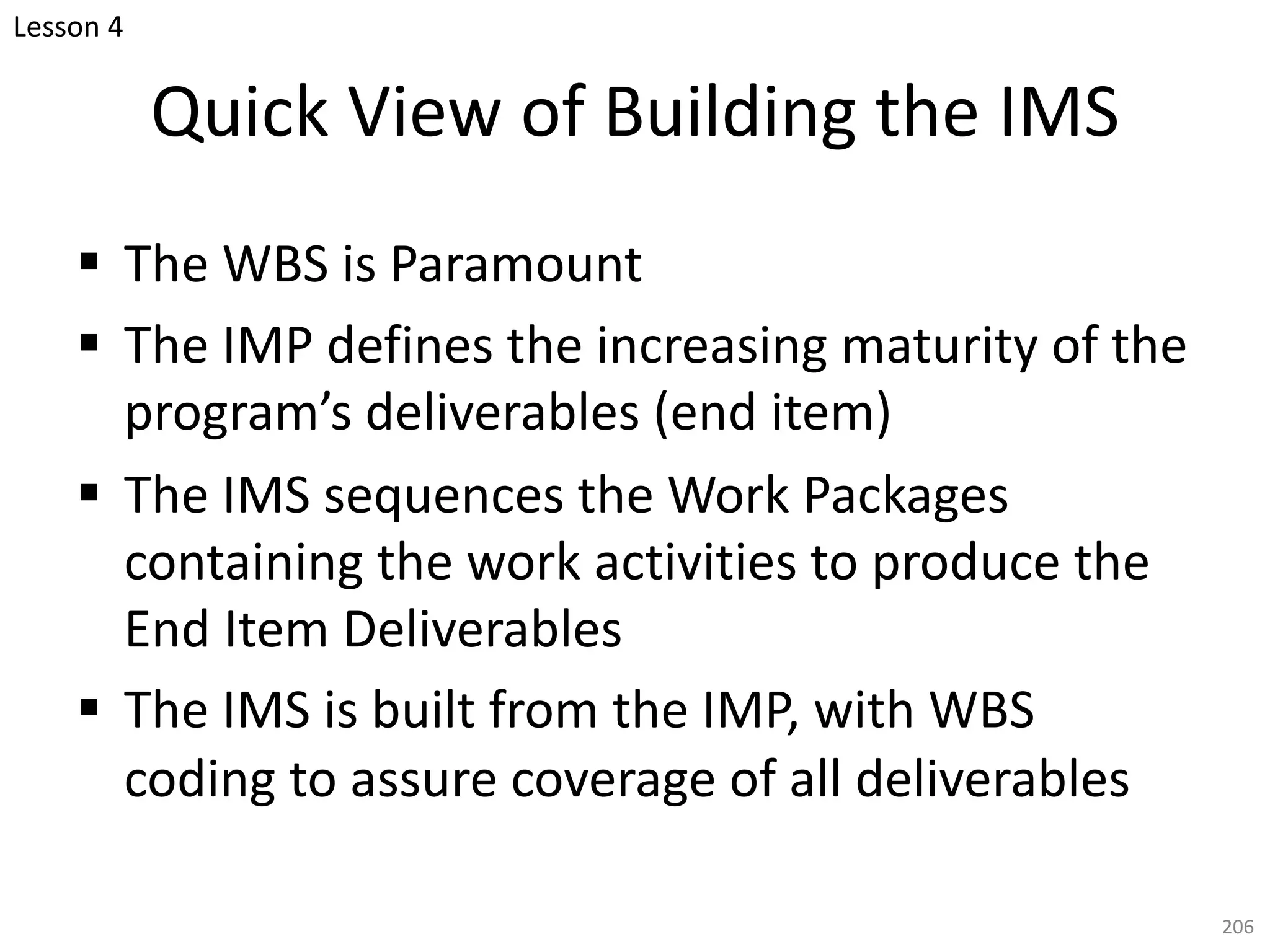 § The WBS is Paramount
§ The IMP defines the increasing maturity of the
program’s deliverables (end item)
§ The IMS sequences the Work Packages
containing the work activities to produce the
End Item Deliverables
§ The IMS is built from the IMP, with WBS
coding to assure coverage of all deliverables
206
Quick View of Building the IMS
Lesson 4
 