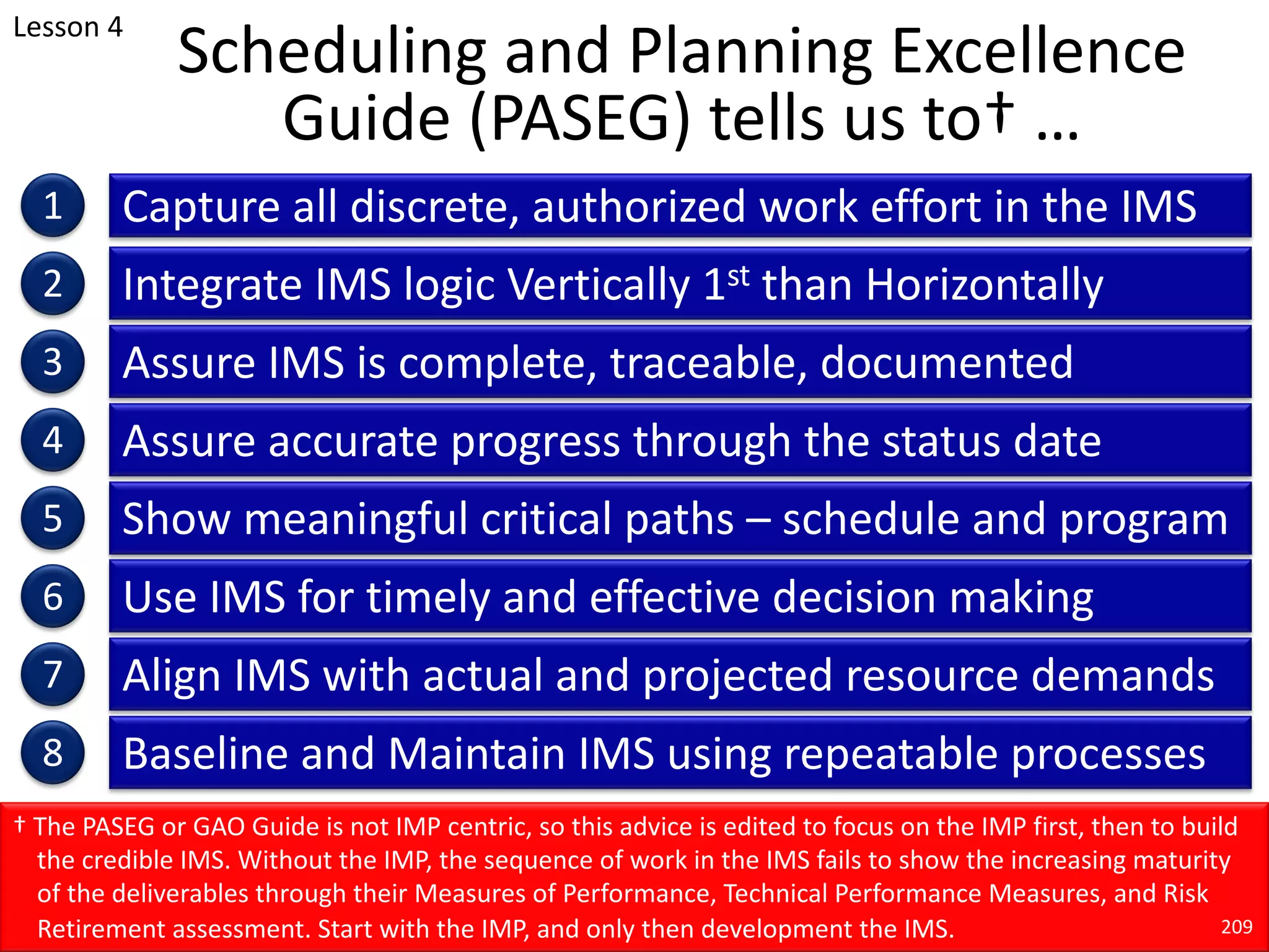 Scheduling and Planning Excellence
Guide (PASEG) tells us to† …
Capture all discrete, authorized work effort in the IMS
1
2
3
4
5
6
7
8
Integrate IMS logic Vertically 1st than Horizontally
Assure IMS is complete, traceable, documented
Assure accurate progress through the status date
Show meaningful critical paths – schedule and program
Use IMS for timely and effective decision making
Align IMS with actual and projected resource demands
Baseline and Maintain IMS using repeatable processes
† The PASEG or GAO Guide is not IMP centric, so this advice is edited to focus on the IMP first, then to build
the credible IMS. Without the IMP, the sequence of work in the IMS fails to show the increasing maturity
of the deliverables through their Measures of Performance, Technical Performance Measures, and Risk
Retirement assessment. Start with the IMP, and only then development the IMS. 209
Lesson 4
 