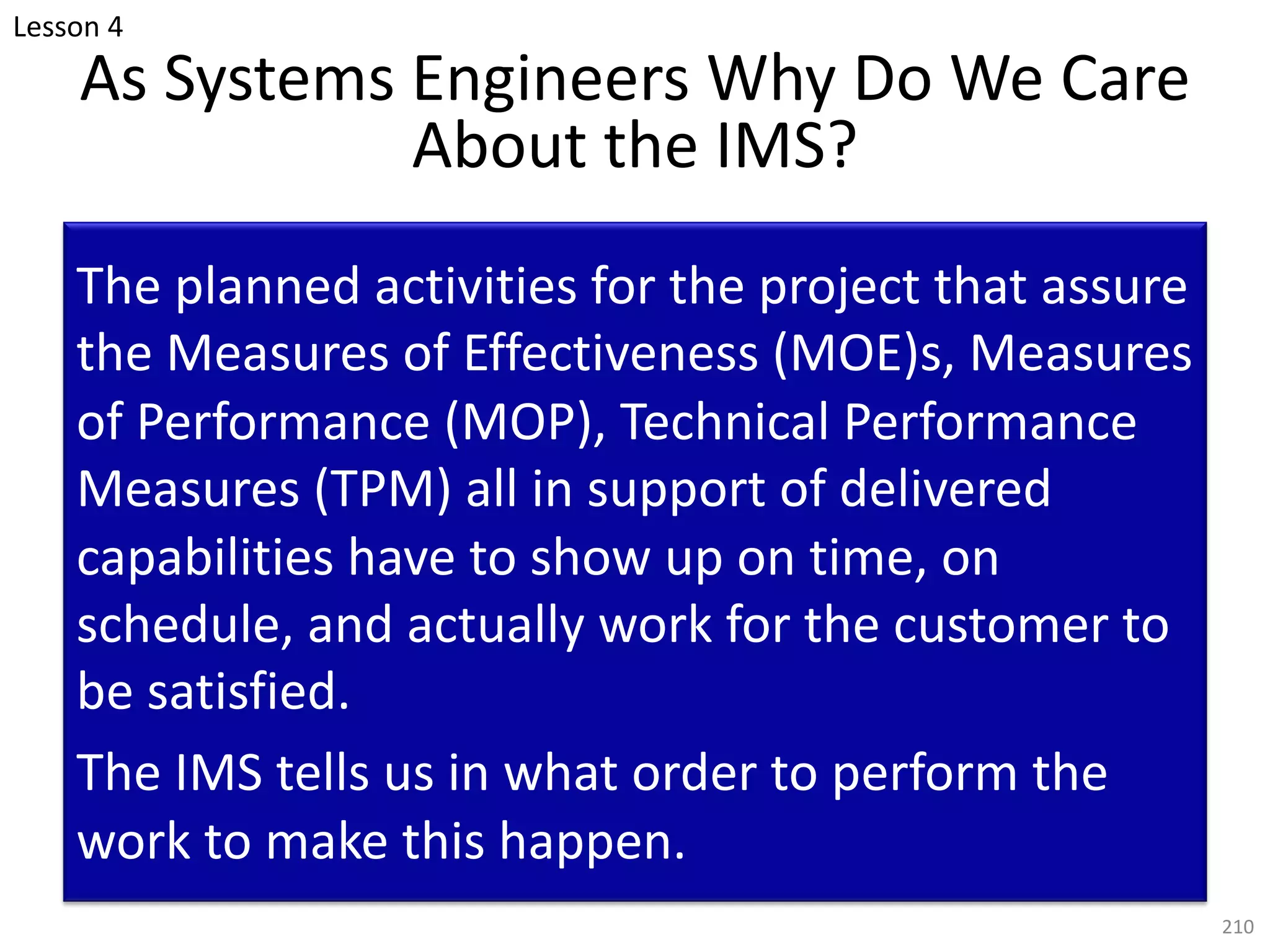 As Systems Engineers Why Do We Care
About the IMS?
The planned activities for the project that assure
the Measures of Effectiveness (MOE)s, Measures
of Performance (MOP), Technical Performance
Measures (TPM) all in support of delivered
capabilities have to show up on time, on
schedule, and actually work for the customer to
be satisfied.
The IMS tells us in what order to perform the
work to make this happen.
210
Lesson 4
 