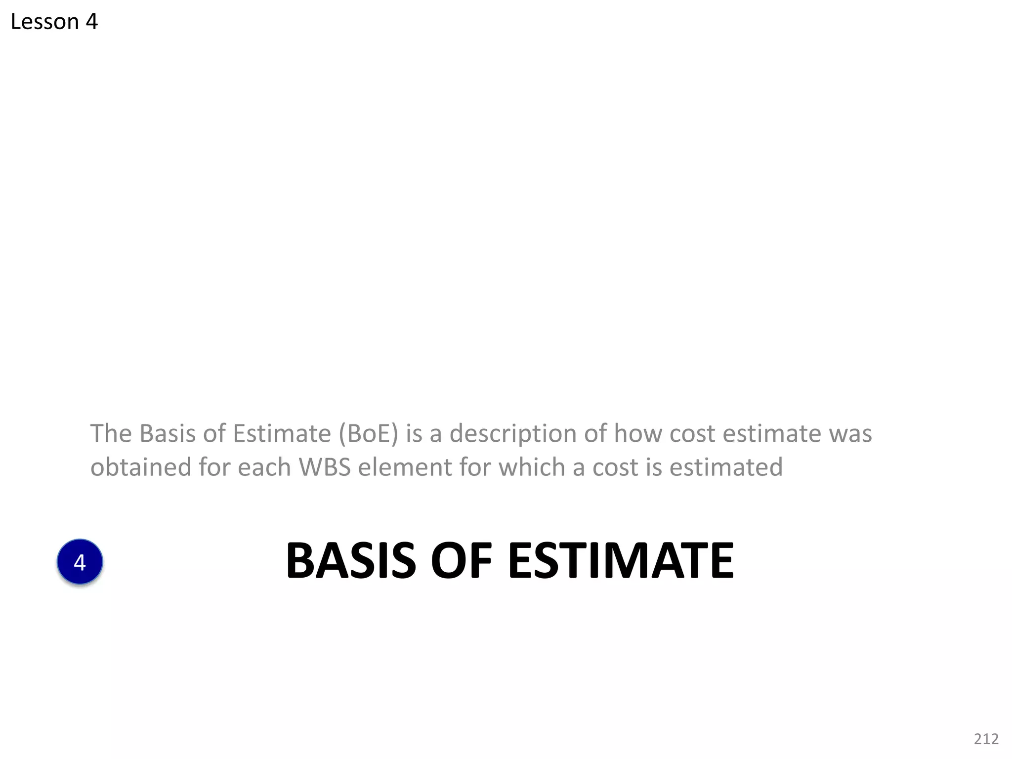 BASIS OF ESTIMATE
The Basis of Estimate (BoE) is a description of how cost estimate was
obtained for each WBS element for which a cost is estimated
212
4
Lesson 4
 