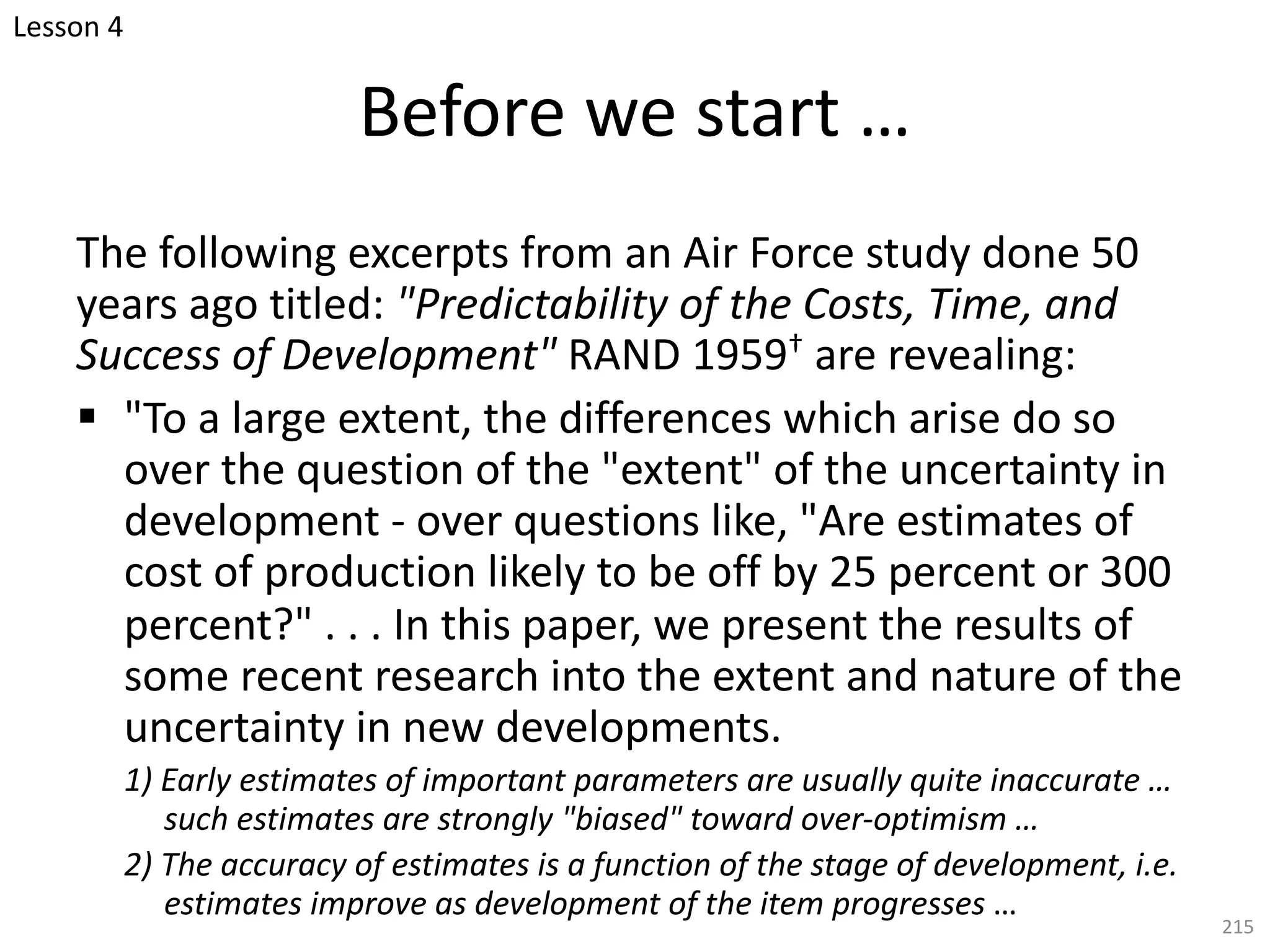 The following excerpts from an Air Force study done 50
years ago titled: "Predictability of the Costs, Time, and
Success of Development" RAND 1959† are revealing:
§ "To a large extent, the differences which arise do so
over the question of the "extent" of the uncertainty in
development - over questions like, "Are estimates of
cost of production likely to be off by 25 percent or 300
percent?" . . . In this paper, we present the results of
some recent research into the extent and nature of the
uncertainty in new developments.
1) Early estimates of important parameters are usually quite inaccurate …
such estimates are strongly "biased" toward over-optimism …
2) The accuracy of estimates is a function of the stage of development, i.e.
estimates improve as development of the item progresses …
215
Before we start …
Lesson 4
 