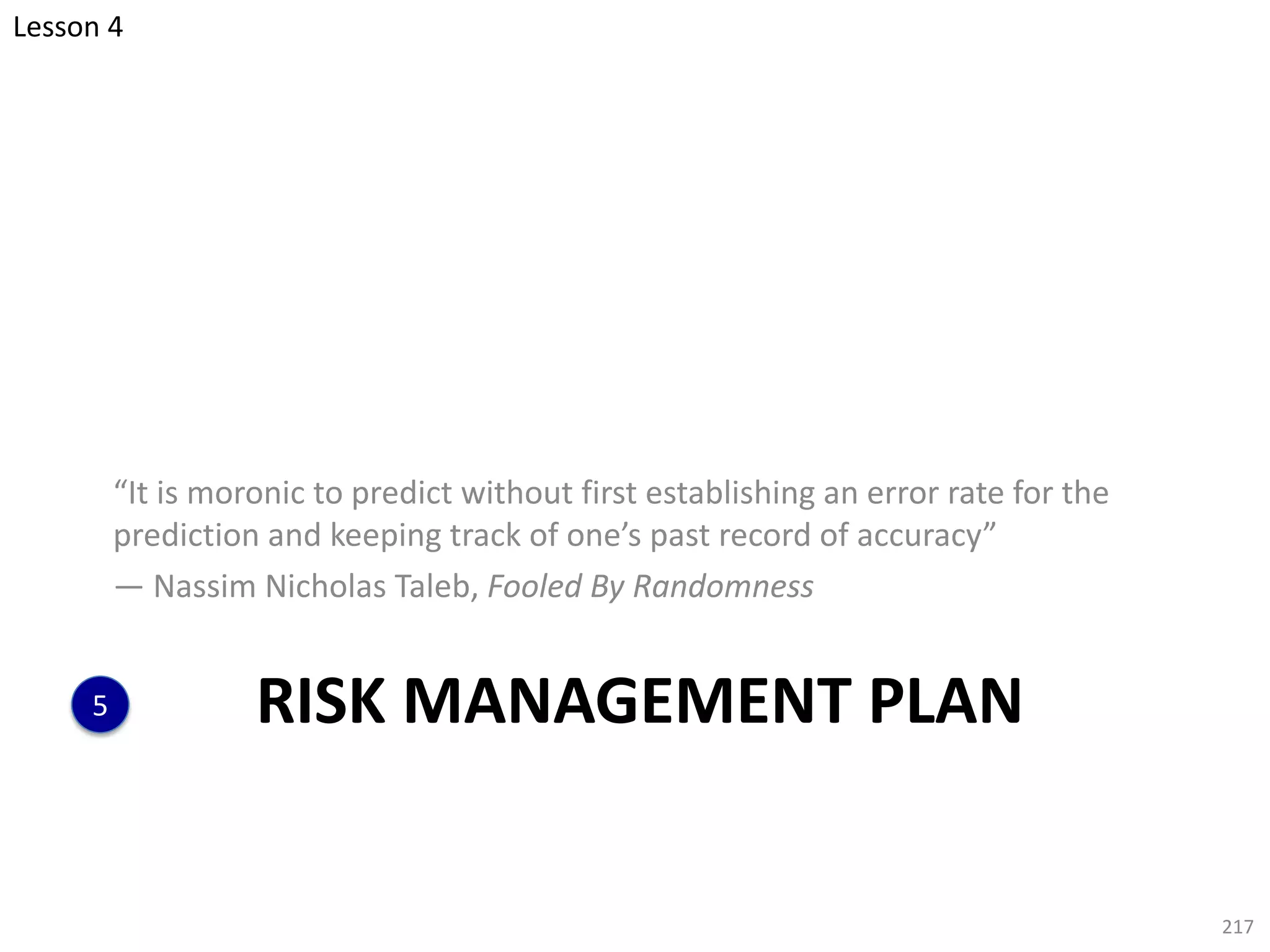 RISK MANAGEMENT PLAN
“It is moronic to predict without first establishing an error rate for the
prediction and keeping track of one’s past record of accuracy”
— Nassim Nicholas Taleb, Fooled By Randomness
217
5
Lesson 4
 