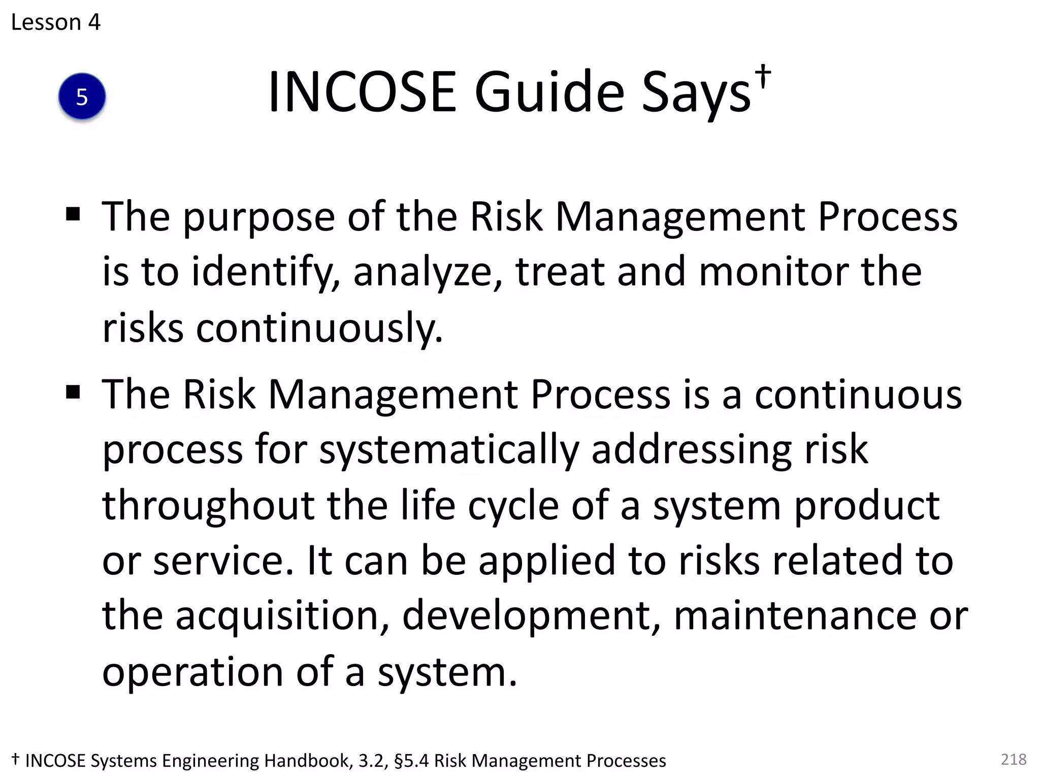 INCOSE Guide Says†
§ The purpose of the Risk Management Process
is to identify, analyze, treat and monitor the
risks continuously.
§ The Risk Management Process is a continuous
process for systematically addressing risk
throughout the life cycle of a system product
or service. It can be applied to risks related to
the acquisition, development, maintenance or
operation of a system.
218
Lesson 4
5
† INCOSE Systems Engineering Handbook, 3.2, §5.4 Risk Management Processes
 