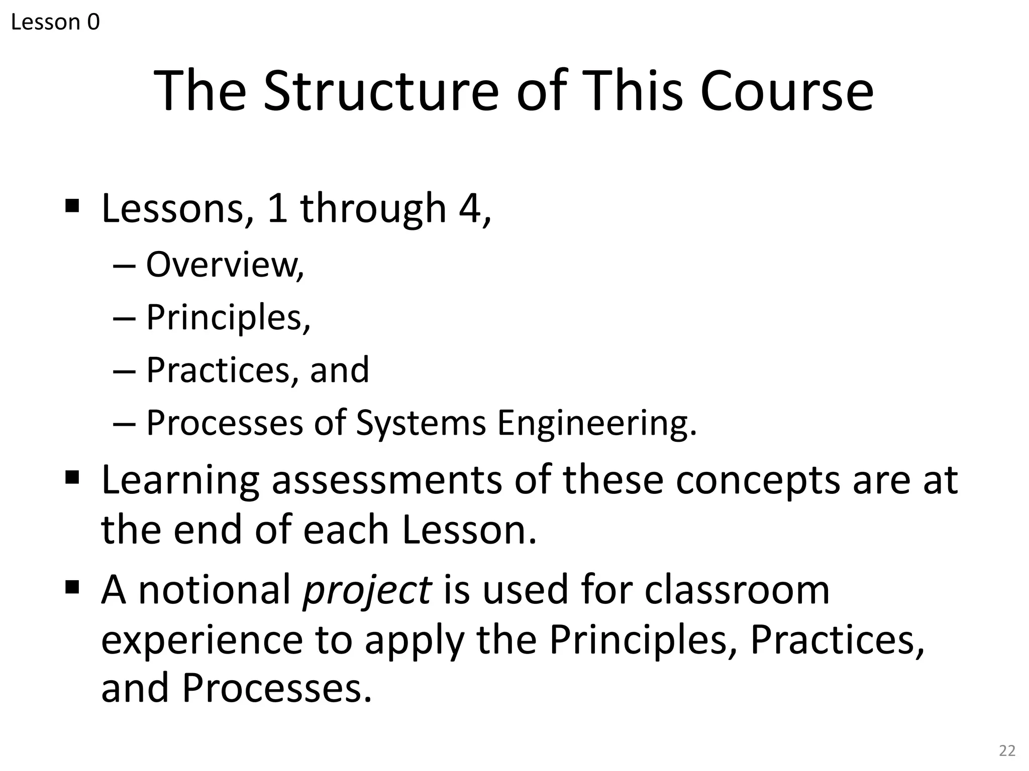 The Structure of This Course
§ Lessons, 1 through 4,
– Overview,
– Principles,
– Practices, and
– Processes of Systems Engineering.
§ Learning assessments of these concepts are at
the end of each Lesson.
§ A notional project is used for classroom
experience to apply the Principles, Practices,
and Processes.
22
Lesson 0
 
