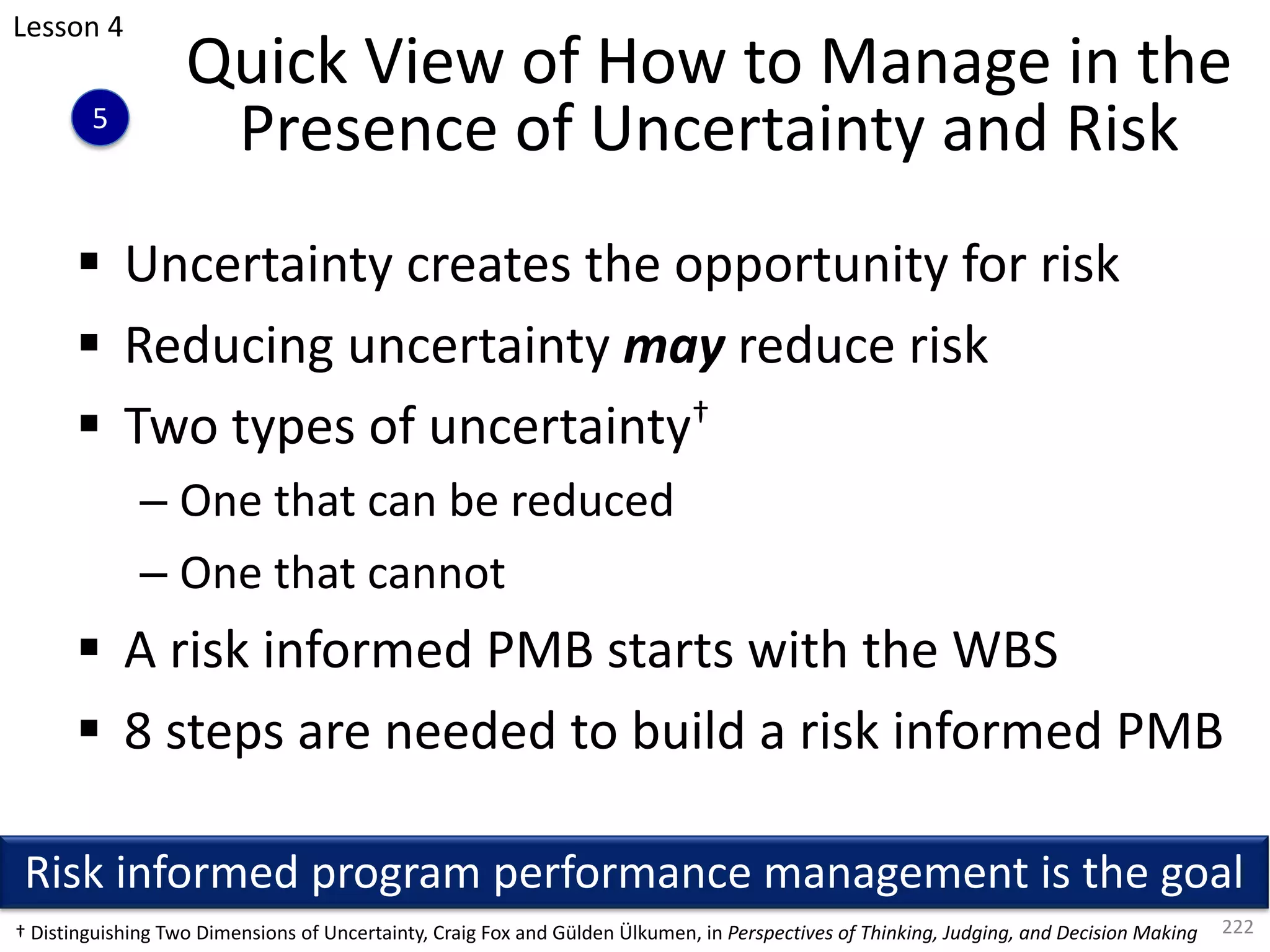§ Uncertainty creates the opportunity for risk
§ Reducing uncertainty may reduce risk
§ Two types of uncertainty†
– One that can be reduced
– One that cannot
§ A risk informed PMB starts with the WBS
§ 8 steps are needed to build a risk informed PMB
222
Quick View of How to Manage in the
Presence of Uncertainty and Risk
Risk informed program performance management is the goal
† Distinguishing Two Dimensions of Uncertainty, Craig Fox and Gülden Ülkumen, in Perspectives of Thinking, Judging, and Decision Making
Lesson 4
5
 