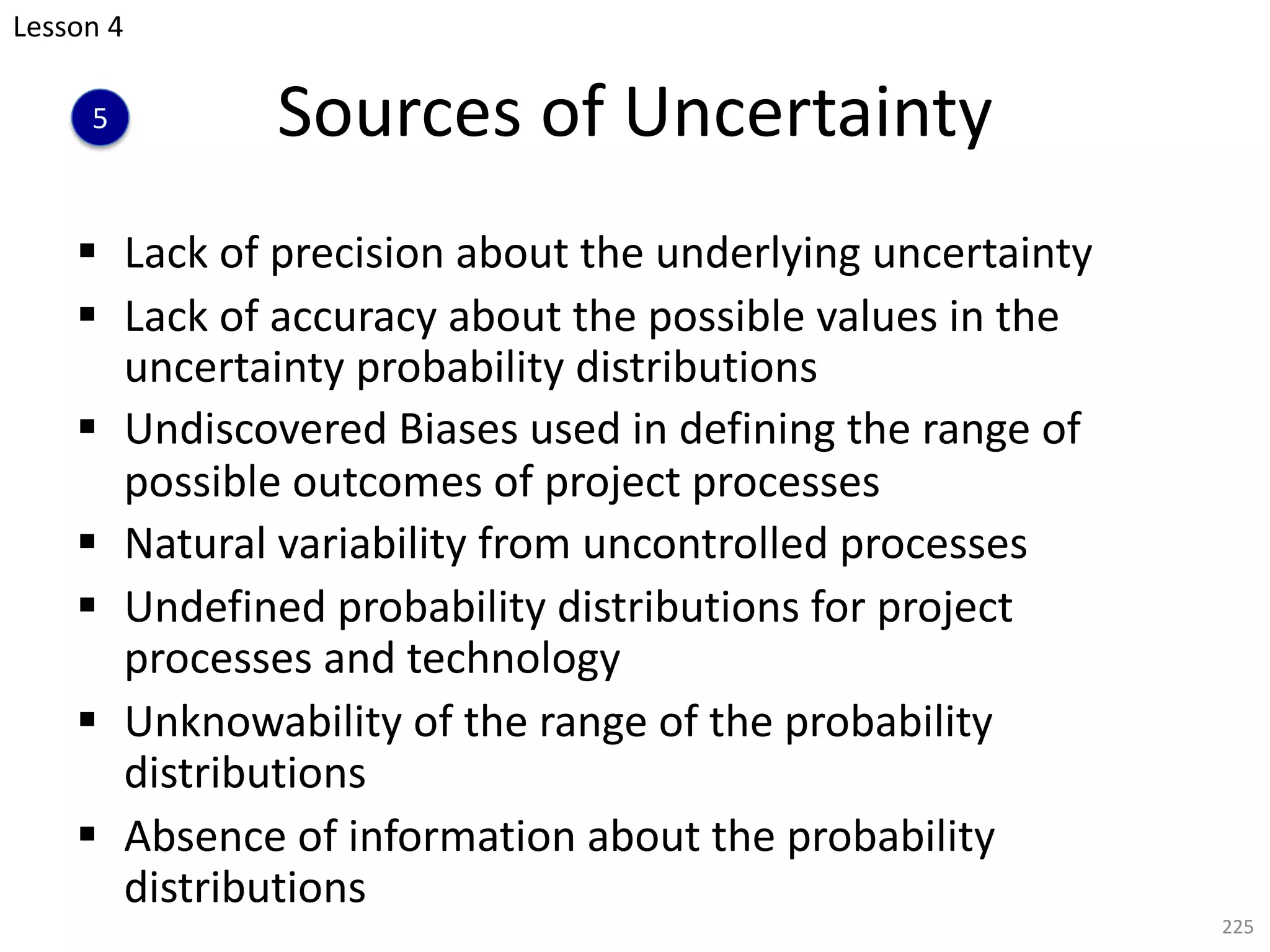 § Lack of precision about the underlying uncertainty
§ Lack of accuracy about the possible values in the
uncertainty probability distributions
§ Undiscovered Biases used in defining the range of
possible outcomes of project processes
§ Natural variability from uncontrolled processes
§ Undefined probability distributions for project
processes and technology
§ Unknowability of the range of the probability
distributions
§ Absence of information about the probability
distributions
225
Sources of Uncertainty
Lesson 4
5
 