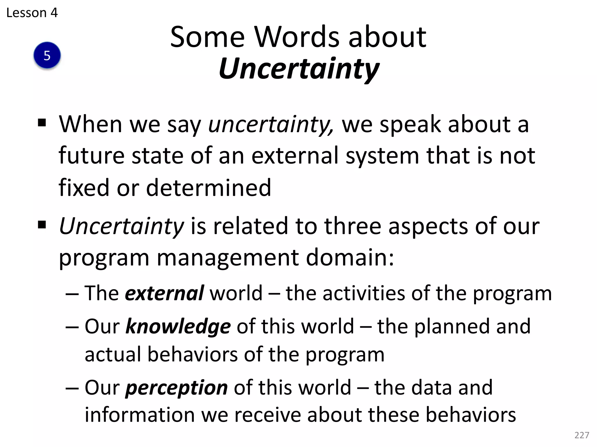 § When we say uncertainty, we speak about a
future state of an external system that is not
fixed or determined
§ Uncertainty is related to three aspects of our
program management domain:
– The external world – the activities of the program
– Our knowledge of this world – the planned and
actual behaviors of the program
– Our perception of this world – the data and
information we receive about these behaviors
227
Some Words about
Uncertainty
Lesson 4
5
 