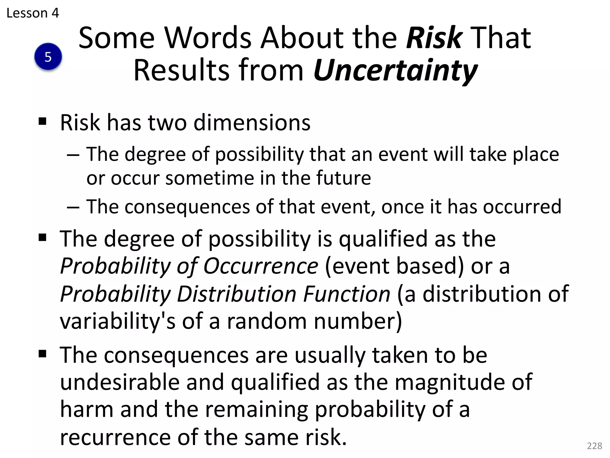 § Risk has two dimensions
– The degree of possibility that an event will take place
or occur sometime in the future
– The consequences of that event, once it has occurred
§ The degree of possibility is qualified as the
Probability of Occurrence (event based) or a
Probability Distribution Function (a distribution of
variability's of a random number)
§ The consequences are usually taken to be
undesirable and qualified as the magnitude of
harm and the remaining probability of a
recurrence of the same risk. 228
Some Words About the Risk That
Results from Uncertainty
Lesson 4
5
 