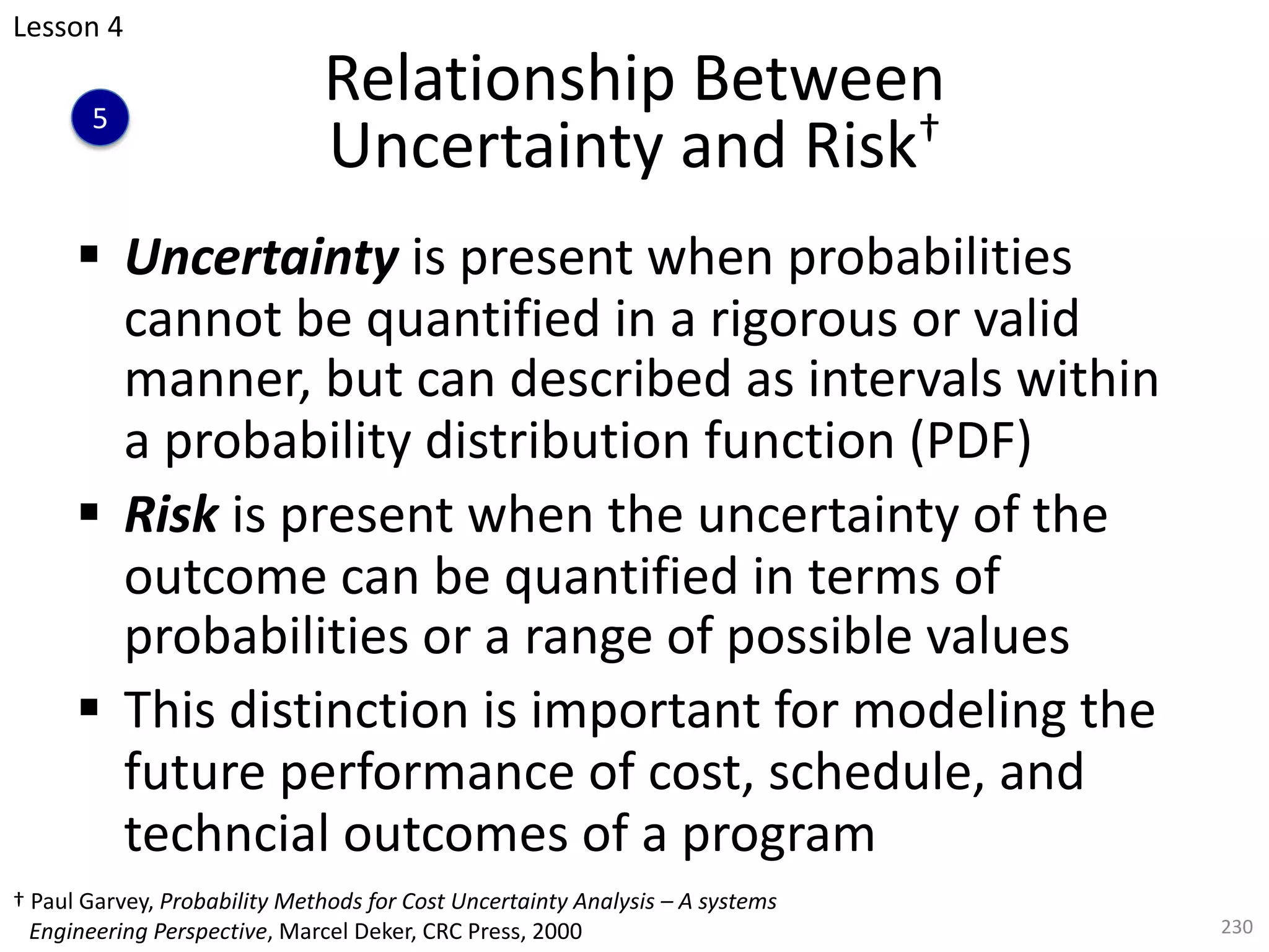 § Uncertainty is present when probabilities
cannot be quantified in a rigorous or valid
manner, but can described as intervals within
a probability distribution function (PDF)
§ Risk is present when the uncertainty of the
outcome can be quantified in terms of
probabilities or a range of possible values
§ This distinction is important for modeling the
future performance of cost, schedule, and
techncial outcomes of a program
230
Relationship Between
Uncertainty and Risk†
Lesson 4
5
† Paul Garvey, Probability Methods for Cost Uncertainty Analysis – A systems
Engineering Perspective, Marcel Deker, CRC Press, 2000
 