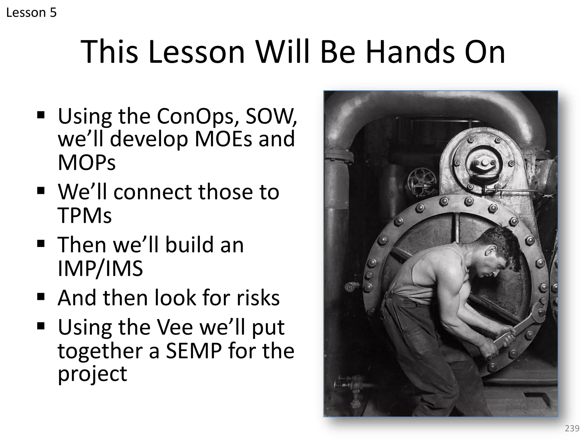 This Lesson Will Be Hands On
§ Using the ConOps, SOW,
we’ll develop MOEs and
MOPs
§ We’ll connect those to
TPMs
§ Then we’ll build an
IMP/IMS
§ And then look for risks
§ Using the Vee we’ll put
together a SEMP for the
project
239
Lesson 5
 