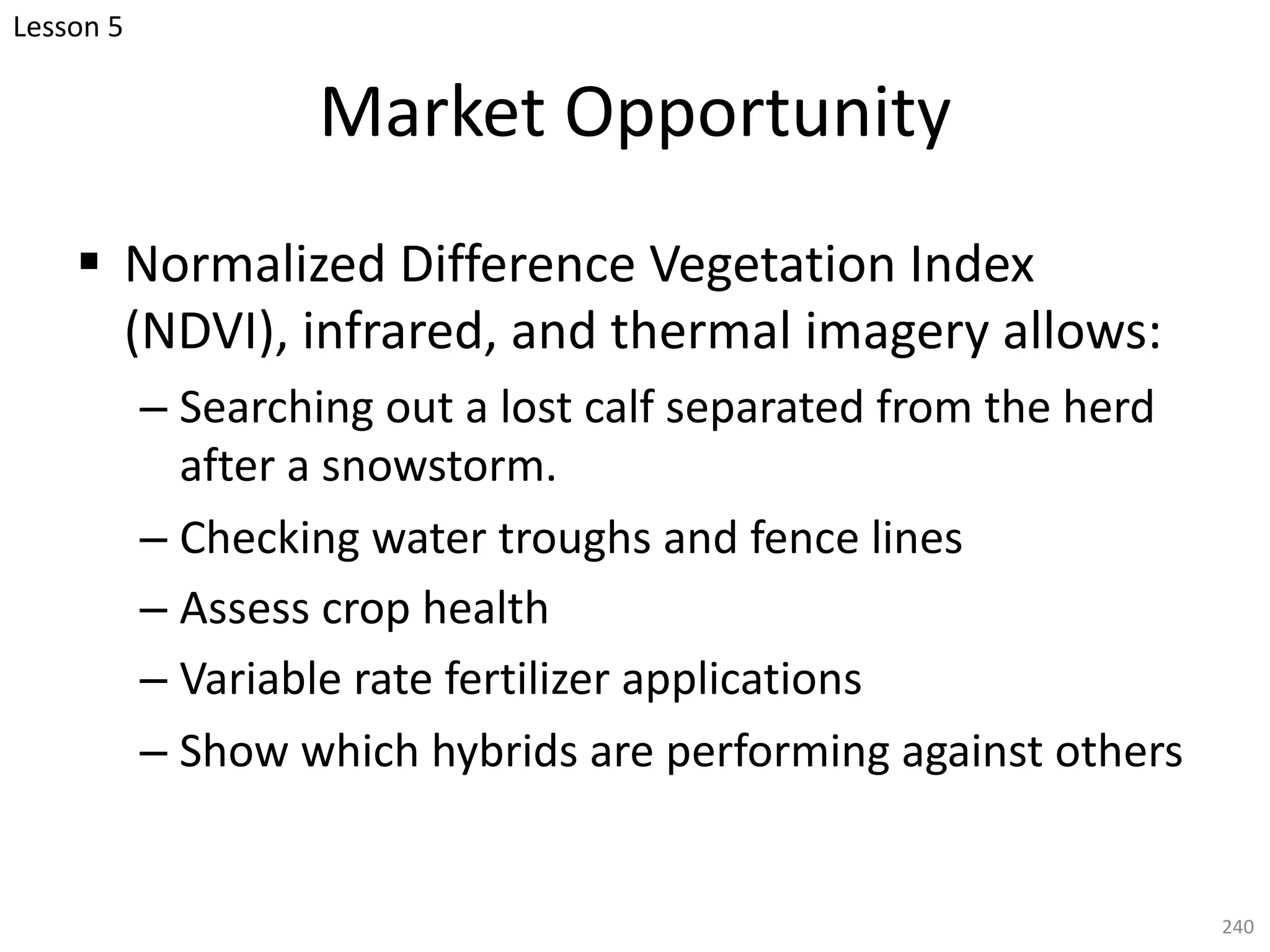 Market Opportunity
§ Normalized Difference Vegetation Index
(NDVI), infrared, and thermal imagery allows:
– Searching out a lost calf separated from the herd
after a snowstorm.
– Checking water troughs and fence lines
– Assess crop health
– Variable rate fertilizer applications
– Show which hybrids are performing against others
240
Lesson 5
 