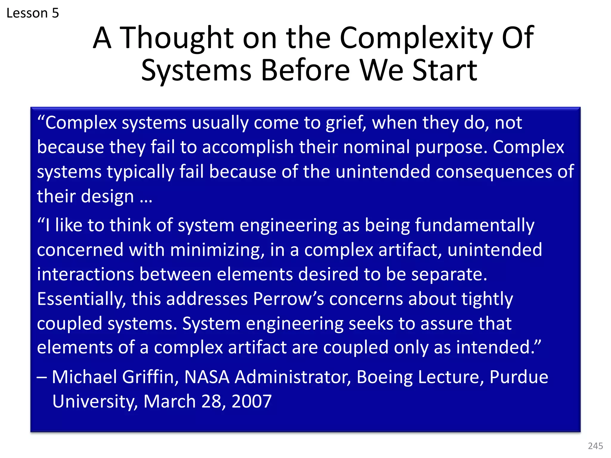 A Thought on the Complexity Of
Systems Before We Start
“Complex systems usually come to grief, when they do, not
because they fail to accomplish their nominal purpose. Complex
systems typically fail because of the unintended consequences of
their design …
“I like to think of system engineering as being fundamentally
concerned with minimizing, in a complex artifact, unintended
interactions between elements desired to be separate.
Essentially, this addresses Perrow’s concerns about tightly
coupled systems. System engineering seeks to assure that
elements of a complex artifact are coupled only as intended.”
– Michael Griffin, NASA Administrator, Boeing Lecture, Purdue
University, March 28, 2007
245
Lesson 5
 