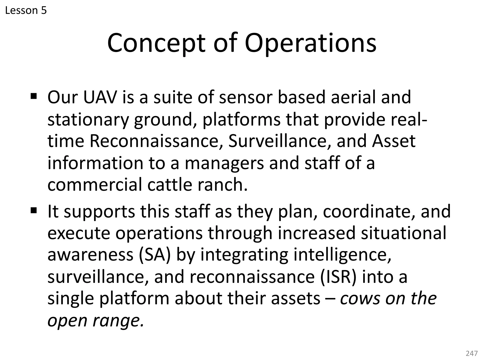 Concept of Operations
§ Our UAV is a suite of sensor based aerial and
stationary ground, platforms that provide real-
time Reconnaissance, Surveillance, and Asset
information to a managers and staff of a
commercial cattle ranch.
§ It supports this staff as they plan, coordinate, and
execute operations through increased situational
awareness (SA) by integrating intelligence,
surveillance, and reconnaissance (ISR) into a
single platform about their assets – cows on the
open range.
247
Lesson 5
 