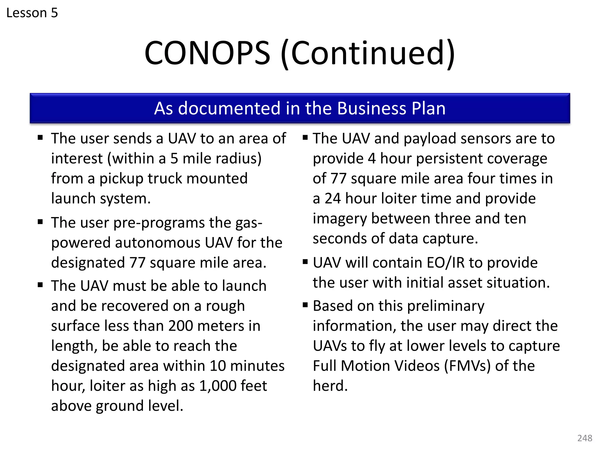 CONOPS (Continued)
§ The user sends a UAV to an area of
interest (within a 5 mile radius)
from a pickup truck mounted
launch system.
§ The user pre-programs the gas-
powered autonomous UAV for the
designated 77 square mile area.
§ The UAV must be able to launch
and be recovered on a rough
surface less than 200 meters in
length, be able to reach the
designated area within 10 minutes
hour, loiter as high as 1,000 feet
above ground level.
§ The UAV and payload sensors are to
provide 4 hour persistent coverage
of 77 square mile area four times in
a 24 hour loiter time and provide
imagery between three and ten
seconds of data capture.
§ UAV will contain EO/IR to provide
the user with initial asset situation.
§ Based on this preliminary
information, the user may direct the
UAVs to fly at lower levels to capture
Full Motion Videos (FMVs) of the
herd.
248
As documented in the Business Plan
Lesson 5
 