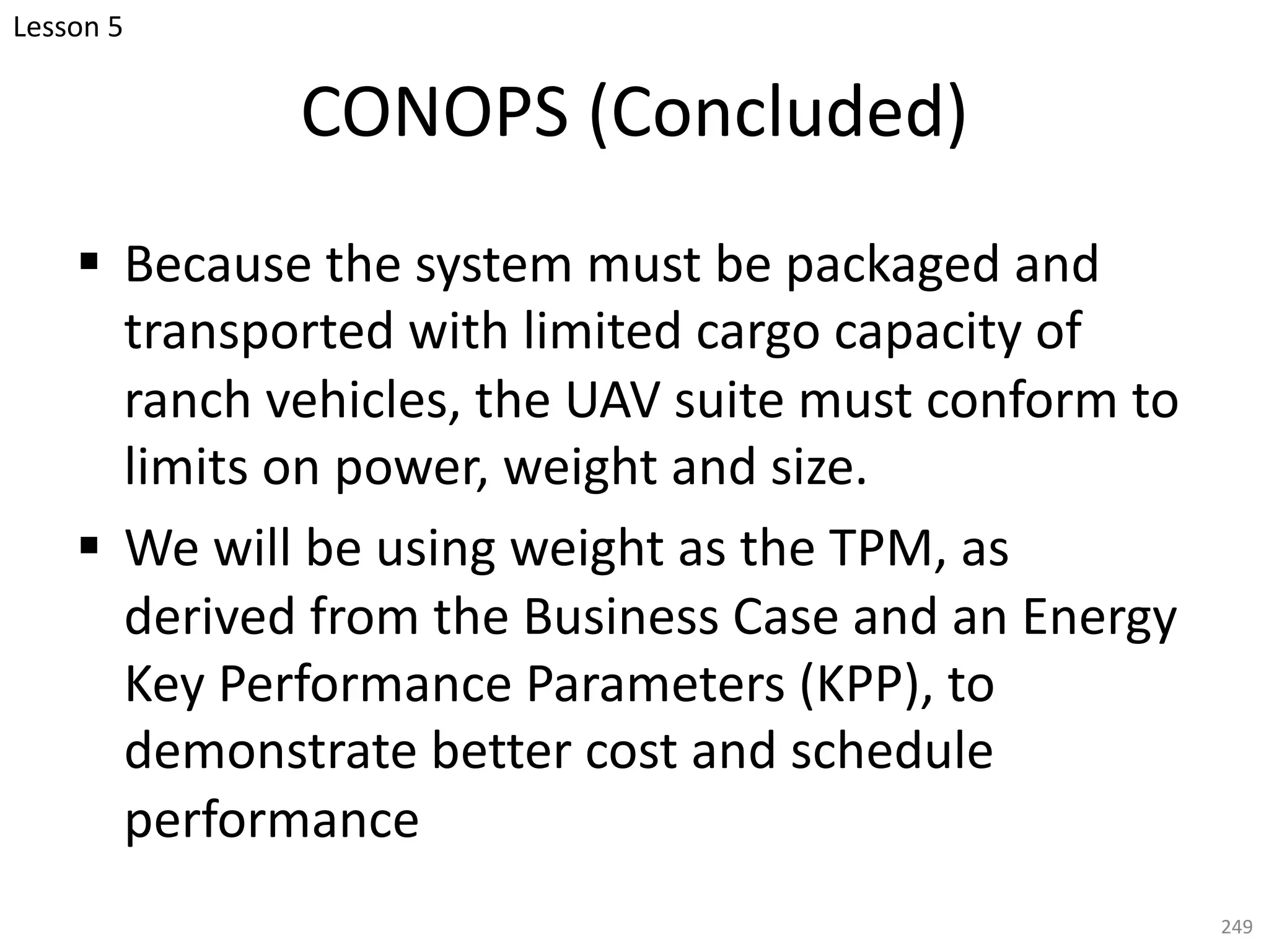 § Because the system must be packaged and
transported with limited cargo capacity of
ranch vehicles, the UAV suite must conform to
limits on power, weight and size.
§ We will be using weight as the TPM, as
derived from the Business Case and an Energy
Key Performance Parameters (KPP), to
demonstrate better cost and schedule
performance
249
CONOPS (Concluded)
Lesson 5
 