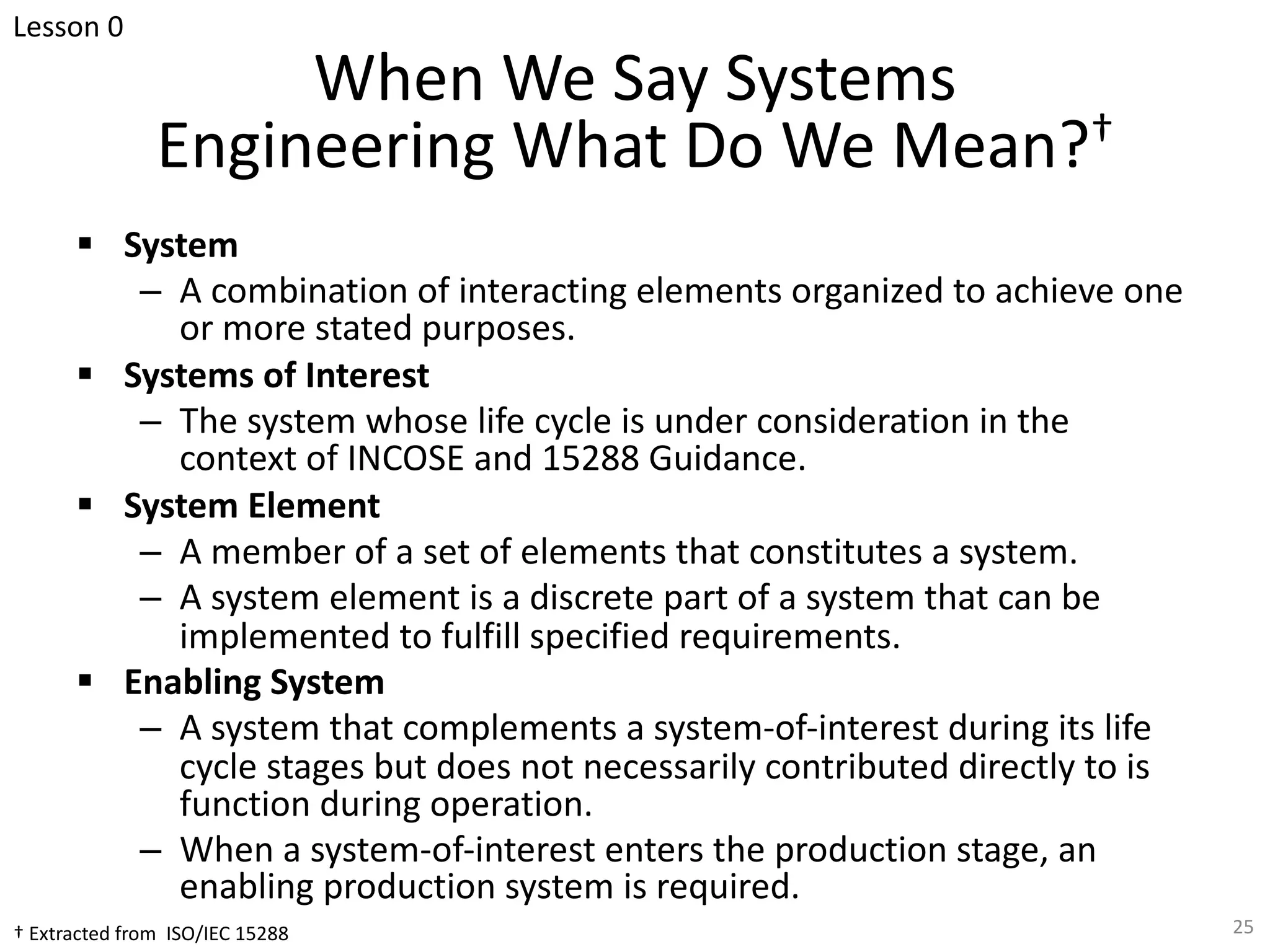 When We Say Systems
Engineering What Do We Mean?†
§ System
– A combination of interacting elements organized to achieve one
or more stated purposes.
§ Systems of Interest
– The system whose life cycle is under consideration in the
context of INCOSE and 15288 Guidance.
§ System Element
– A member of a set of elements that constitutes a system.
– A system element is a discrete part of a system that can be
implemented to fulfill specified requirements.
§ Enabling System
– A system that complements a system-of-interest during its life
cycle stages but does not necessarily contributed directly to is
function during operation.
– When a system-of-interest enters the production stage, an
enabling production system is required.
25
† Extracted from ISO/IEC 15288
Lesson 0
 