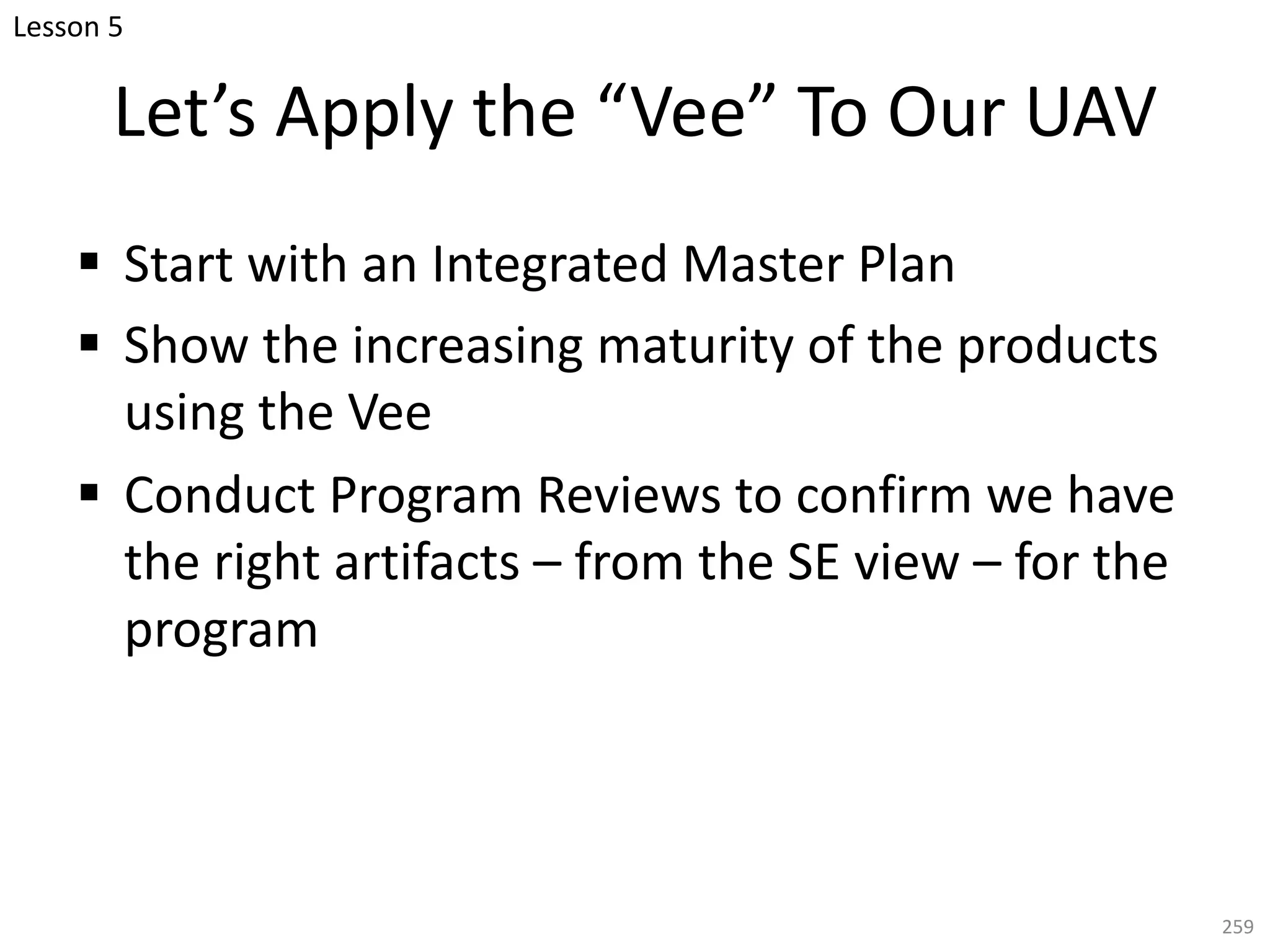 Let’s Apply the “Vee” To Our UAV
§ Start with an Integrated Master Plan
§ Show the increasing maturity of the products
using the Vee
§ Conduct Program Reviews to confirm we have
the right artifacts – from the SE view – for the
program
259
Lesson 5
 
