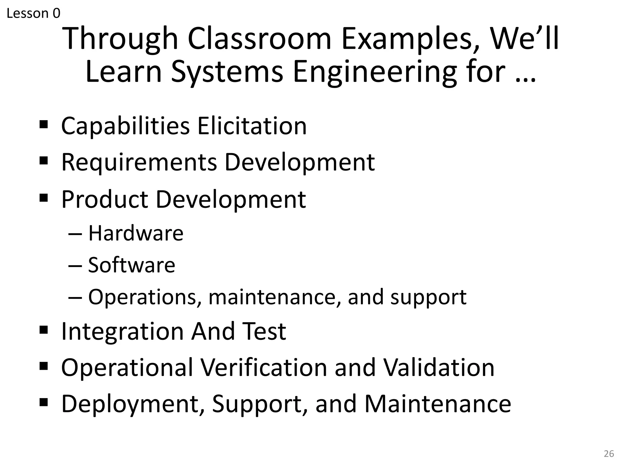 Through Classroom Examples, We’ll
Learn Systems Engineering for …
§ Capabilities Elicitation
§ Requirements Development
§ Product Development
– Hardware
– Software
– Operations, maintenance, and support
§ Integration And Test
§ Operational Verification and Validation
§ Deployment, Support, and Maintenance
26
Lesson 0
 