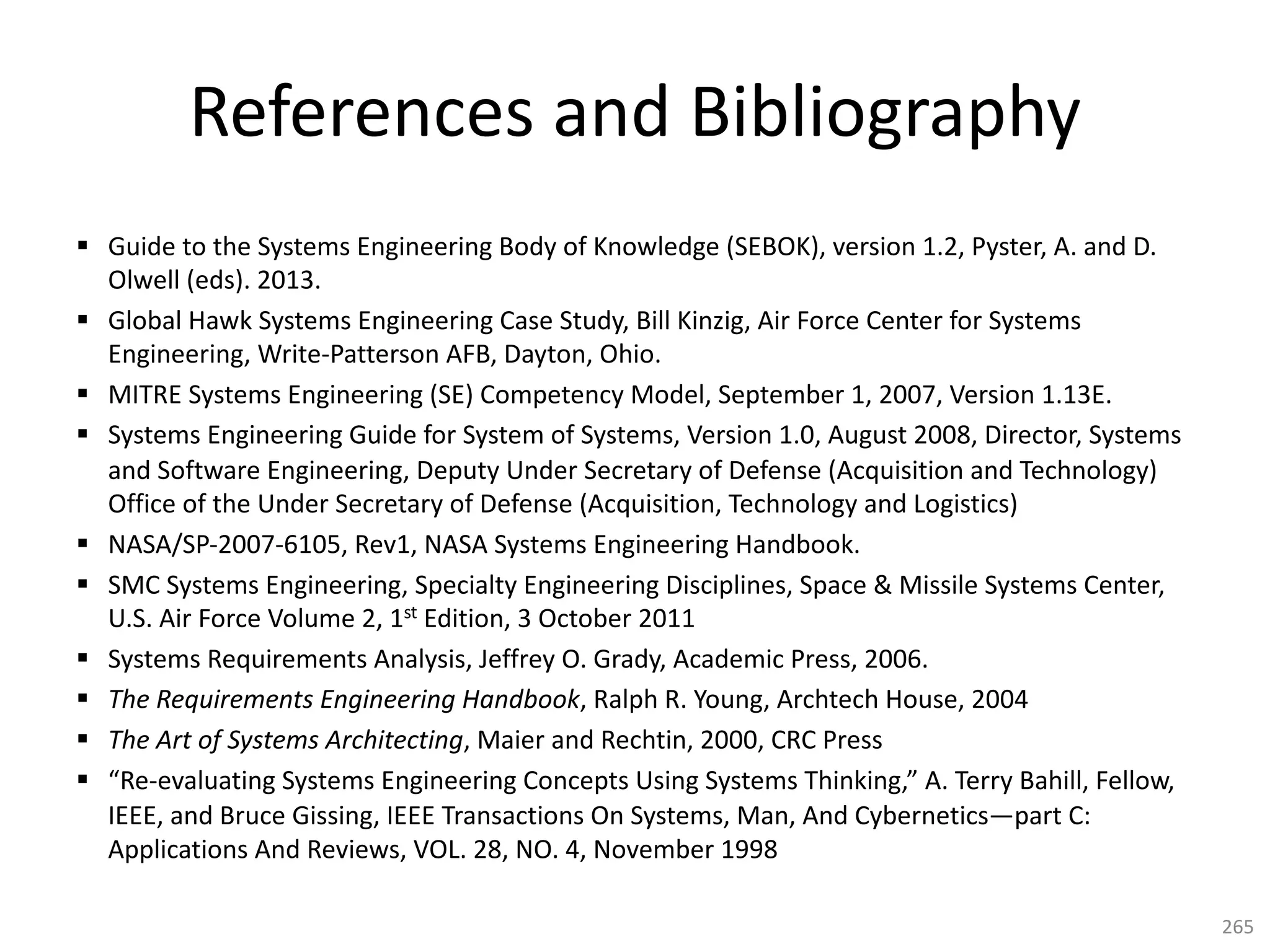 References and Bibliography
§ Guide to the Systems Engineering Body of Knowledge (SEBOK), version 1.2, Pyster, A. and D.
Olwell (eds). 2013.
§ Global Hawk Systems Engineering Case Study, Bill Kinzig, Air Force Center for Systems
Engineering, Write-Patterson AFB, Dayton, Ohio.
§ MITRE Systems Engineering (SE) Competency Model, September 1, 2007, Version 1.13E.
§ Systems Engineering Guide for System of Systems, Version 1.0, August 2008, Director, Systems
and Software Engineering, Deputy Under Secretary of Defense (Acquisition and Technology)
Office of the Under Secretary of Defense (Acquisition, Technology and Logistics)
§ NASA/SP-2007-6105, Rev1, NASA Systems Engineering Handbook.
§ SMC Systems Engineering, Specialty Engineering Disciplines, Space & Missile Systems Center,
U.S. Air Force Volume 2, 1st Edition, 3 October 2011
§ Systems Requirements Analysis, Jeffrey O. Grady, Academic Press, 2006.
§ The Requirements Engineering Handbook, Ralph R. Young, Archtech House, 2004
§ The Art of Systems Architecting, Maier and Rechtin, 2000, CRC Press
§ “Re-evaluating Systems Engineering Concepts Using Systems Thinking,” A. Terry Bahill, Fellow,
IEEE, and Bruce Gissing, IEEE Transactions On Systems, Man, And Cybernetics—part C:
Applications And Reviews, VOL. 28, NO. 4, November 1998
265
 
