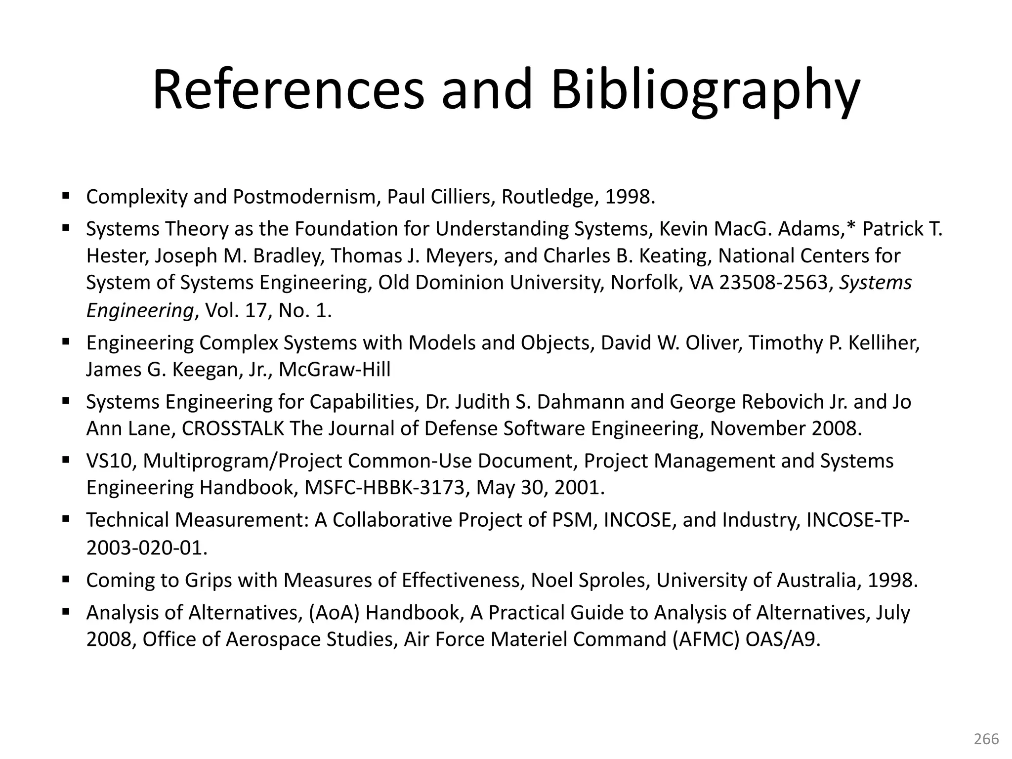 References and Bibliography
§ Complexity and Postmodernism, Paul Cilliers, Routledge, 1998.
§ Systems Theory as the Foundation for Understanding Systems, Kevin MacG. Adams,* Patrick T.
Hester, Joseph M. Bradley, Thomas J. Meyers, and Charles B. Keating, National Centers for
System of Systems Engineering, Old Dominion University, Norfolk, VA 23508-2563, Systems
Engineering, Vol. 17, No. 1.
§ Engineering Complex Systems with Models and Objects, David W. Oliver, Timothy P. Kelliher,
James G. Keegan, Jr., McGraw-Hill
§ Systems Engineering for Capabilities, Dr. Judith S. Dahmann and George Rebovich Jr. and Jo
Ann Lane, CROSSTALK The Journal of Defense Software Engineering, November 2008.
§ VS10, Multiprogram/Project Common-Use Document, Project Management and Systems
Engineering Handbook, MSFC-HBBK-3173, May 30, 2001.
§ Technical Measurement: A Collaborative Project of PSM, INCOSE, and Industry, INCOSE-TP-
2003-020-01.
§ Coming to Grips with Measures of Effectiveness, Noel Sproles, University of Australia, 1998.
§ Analysis of Alternatives, (AoA) Handbook, A Practical Guide to Analysis of Alternatives, July
2008, Office of Aerospace Studies, Air Force Materiel Command (AFMC) OAS/A9.
266
 