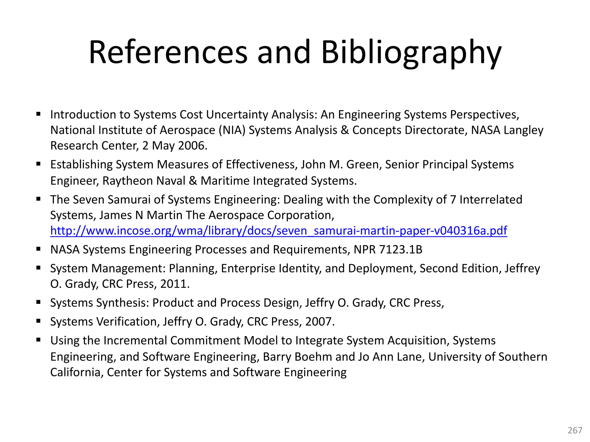 References and Bibliography
§ Introduction to Systems Cost Uncertainty Analysis: An Engineering Systems Perspectives,
National Institute of Aerospace (NIA) Systems Analysis & Concepts Directorate, NASA Langley
Research Center, 2 May 2006.
§ Establishing System Measures of Effectiveness, John M. Green, Senior Principal Systems
Engineer, Raytheon Naval & Maritime Integrated Systems.
§ The Seven Samurai of Systems Engineering: Dealing with the Complexity of 7 Interrelated
Systems, James N Martin The Aerospace Corporation,
http://www.incose.org/wma/library/docs/seven_samurai-martin-paper-v040316a.pdf
§ NASA Systems Engineering Processes and Requirements, NPR 7123.1B
§ System Management: Planning, Enterprise Identity, and Deployment, Second Edition, Jeffrey
O. Grady, CRC Press, 2011.
§ Systems Synthesis: Product and Process Design, Jeffry O. Grady, CRC Press,
§ Systems Verification, Jeffry O. Grady, CRC Press, 2007.
§ Using the Incremental Commitment Model to Integrate System Acquisition, Systems
Engineering, and Software Engineering, Barry Boehm and Jo Ann Lane, University of Southern
California, Center for Systems and Software Engineering
267
 