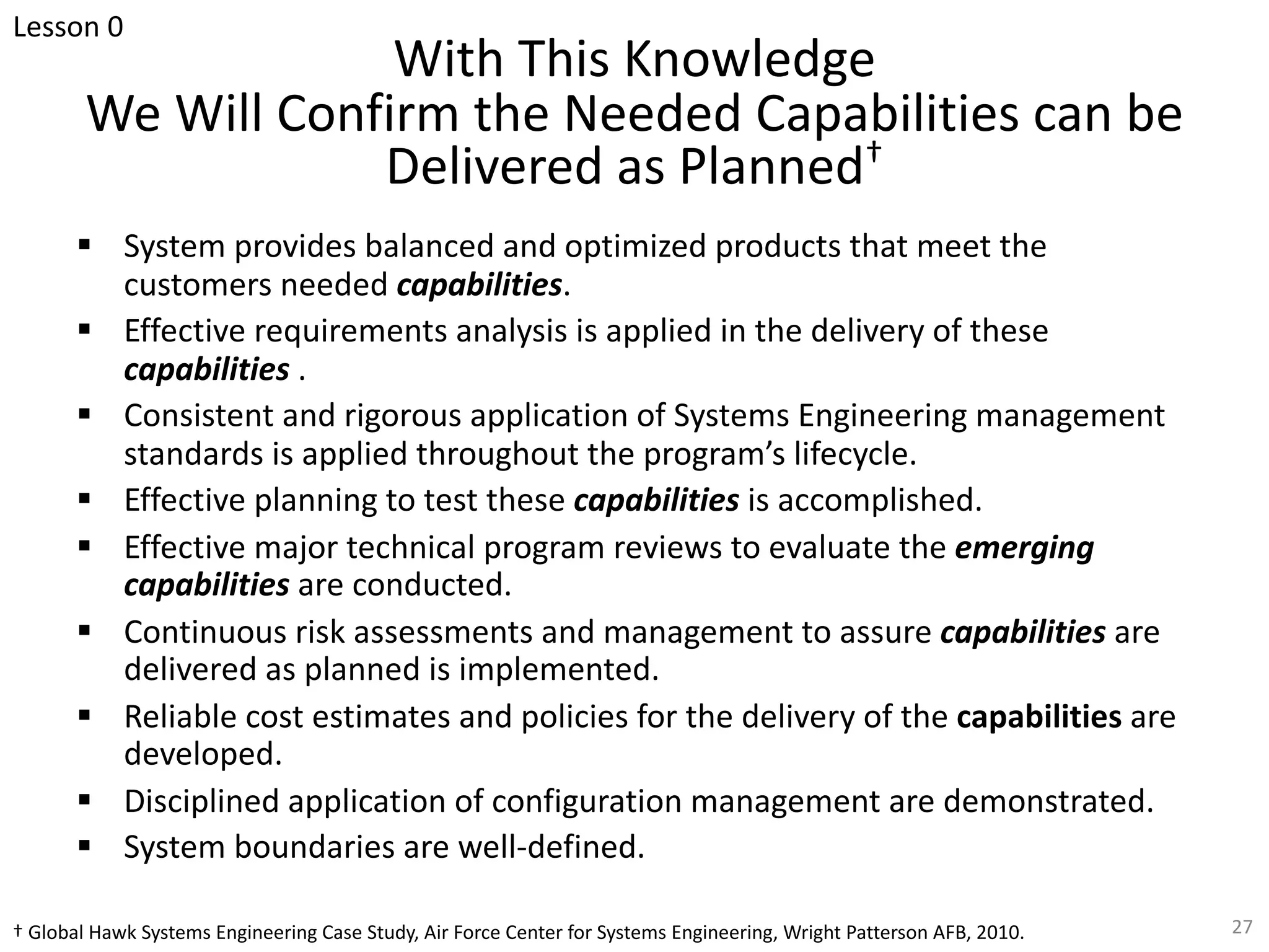 With This Knowledge
We Will Confirm the Needed Capabilities can be
Delivered as Planned†
§ System provides balanced and optimized products that meet the
customers needed capabilities.
§ Effective requirements analysis is applied in the delivery of these
capabilities .
§ Consistent and rigorous application of Systems Engineering management
standards is applied throughout the program’s lifecycle.
§ Effective planning to test these capabilities is accomplished.
§ Effective major technical program reviews to evaluate the emerging
capabilities are conducted.
§ Continuous risk assessments and management to assure capabilities are
delivered as planned is implemented.
§ Reliable cost estimates and policies for the delivery of the capabilities are
developed.
§ Disciplined application of configuration management are demonstrated.
§ System boundaries are well-defined.
† Global Hawk Systems Engineering Case Study, Air Force Center for Systems Engineering, Wright Patterson AFB, 2010. 27
Lesson 0
 