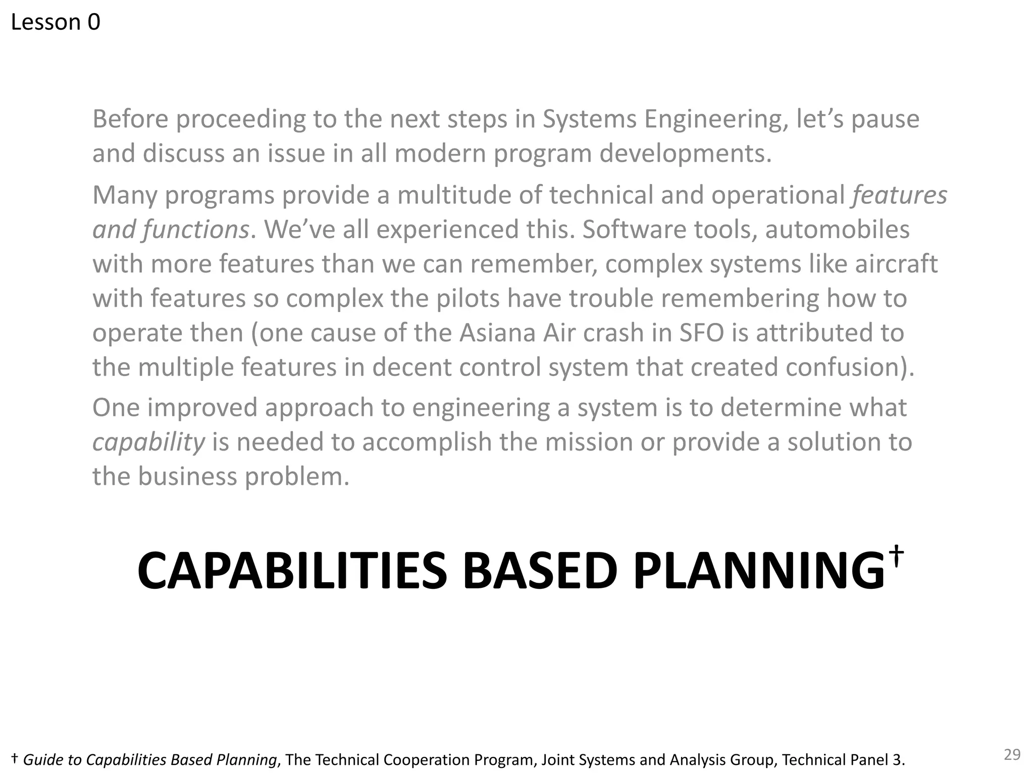 CAPABILITIES BASED PLANNING†
Before proceeding to the next steps in Systems Engineering, let’s pause
and discuss an issue in all modern program developments.
Many programs provide a multitude of technical and operational features
and functions. We’ve all experienced this. Software tools, automobiles
with more features than we can remember, complex systems like aircraft
with features so complex the pilots have trouble remembering how to
operate then (one cause of the Asiana Air crash in SFO is attributed to
the multiple features in decent control system that created confusion).
One improved approach to engineering a system is to determine what
capability is needed to accomplish the mission or provide a solution to
the business problem.
29
† Guide to Capabilities Based Planning, The Technical Cooperation Program, Joint Systems and Analysis Group, Technical Panel 3.
Lesson 0
 
