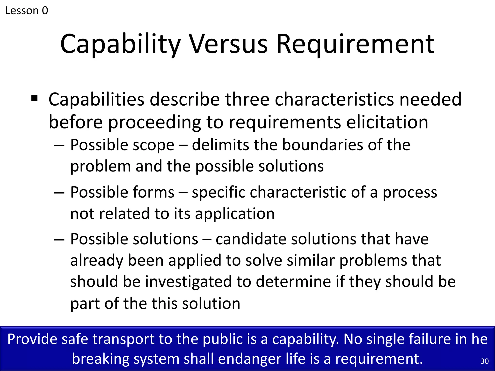 Capability Versus Requirement
§ Capabilities describe three characteristics needed
before proceeding to requirements elicitation
– Possible scope – delimits the boundaries of the
problem and the possible solutions
– Possible forms – specific characteristic of a process
not related to its application
– Possible solutions – candidate solutions that have
already been applied to solve similar problems that
should be investigated to determine if they should be
part of the this solution
Lesson 0
Provide safe transport to the public is a capability. No single failure in he
breaking system shall endanger life is a requirement. 30
 