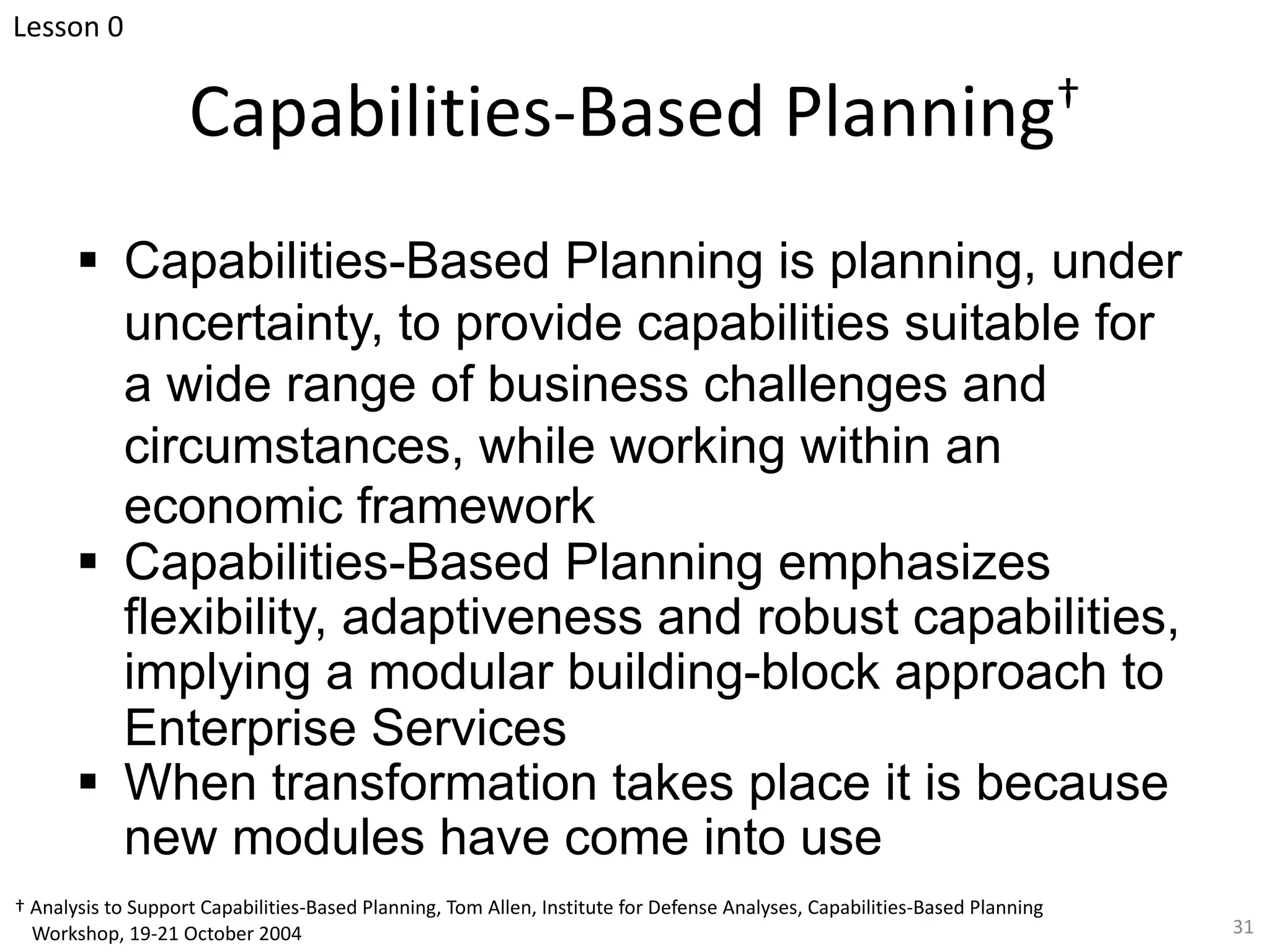 Capabilities-Based Planning†
§ Capabilities-Based Planning is planning, under
uncertainty, to provide capabilities suitable for
a wide range of business challenges and
circumstances, while working within an
economic framework
§ Capabilities-Based Planning emphasizes
flexibility, adaptiveness and robust capabilities,
implying a modular building-block approach to
Enterprise Services
§ When transformation takes place it is because
new modules have come into use
31
Lesson 0
† Analysis to Support Capabilities-Based Planning, Tom Allen, Institute for Defense Analyses, Capabilities-Based Planning
Workshop, 19-21 October 2004
 
