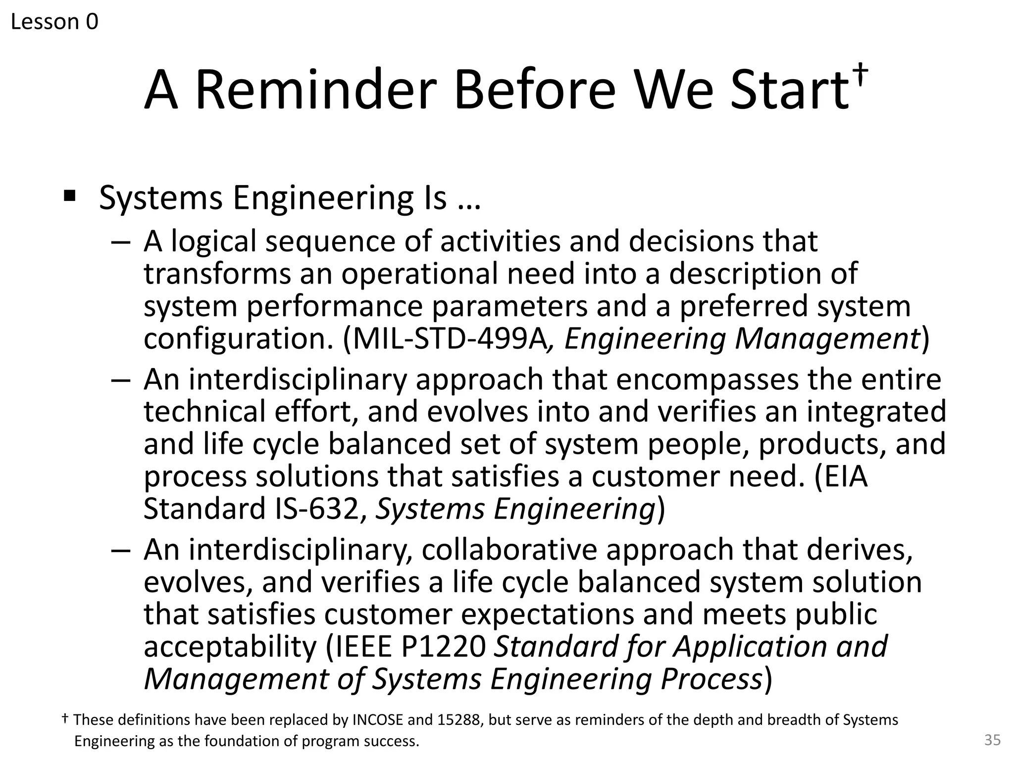 A Reminder Before We Start†
§ Systems Engineering Is …
– A logical sequence of activities and decisions that
transforms an operational need into a description of
system performance parameters and a preferred system
configuration. (MIL-STD-499A, Engineering Management)
– An interdisciplinary approach that encompasses the entire
technical effort, and evolves into and verifies an integrated
and life cycle balanced set of system people, products, and
process solutions that satisfies a customer need. (EIA
Standard IS-632, Systems Engineering)
– An interdisciplinary, collaborative approach that derives,
evolves, and verifies a life cycle balanced system solution
that satisfies customer expectations and meets public
acceptability (IEEE P1220 Standard for Application and
Management of Systems Engineering Process)
35
† These definitions have been replaced by INCOSE and 15288, but serve as reminders of the depth and breadth of Systems
Engineering as the foundation of program success.
Lesson 0
 