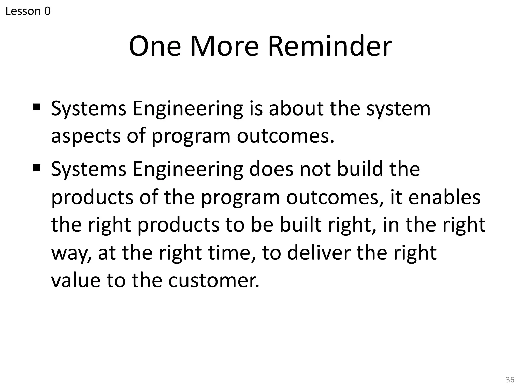 One More Reminder
§ Systems Engineering is about the system
aspects of program outcomes.
§ Systems Engineering does not build the
products of the program outcomes, it enables
the right products to be built right, in the right
way, at the right time, to deliver the right
value to the customer.
36
Lesson 0
 