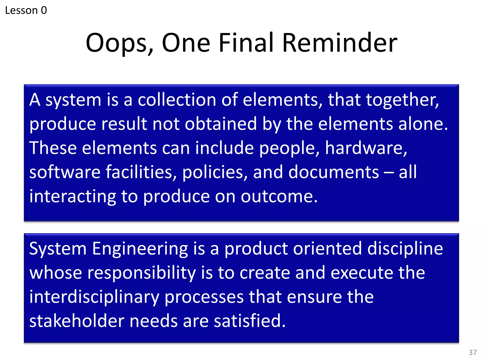 Oops, One Final Reminder
A system is a collection of elements, that together,
produce result not obtained by the elements alone.
These elements can include people, hardware,
software facilities, policies, and documents – all
interacting to produce on outcome.
37
System Engineering is a product oriented discipline
whose responsibility is to create and execute the
interdisciplinary processes that ensure the
stakeholder needs are satisfied.
Lesson 0
 