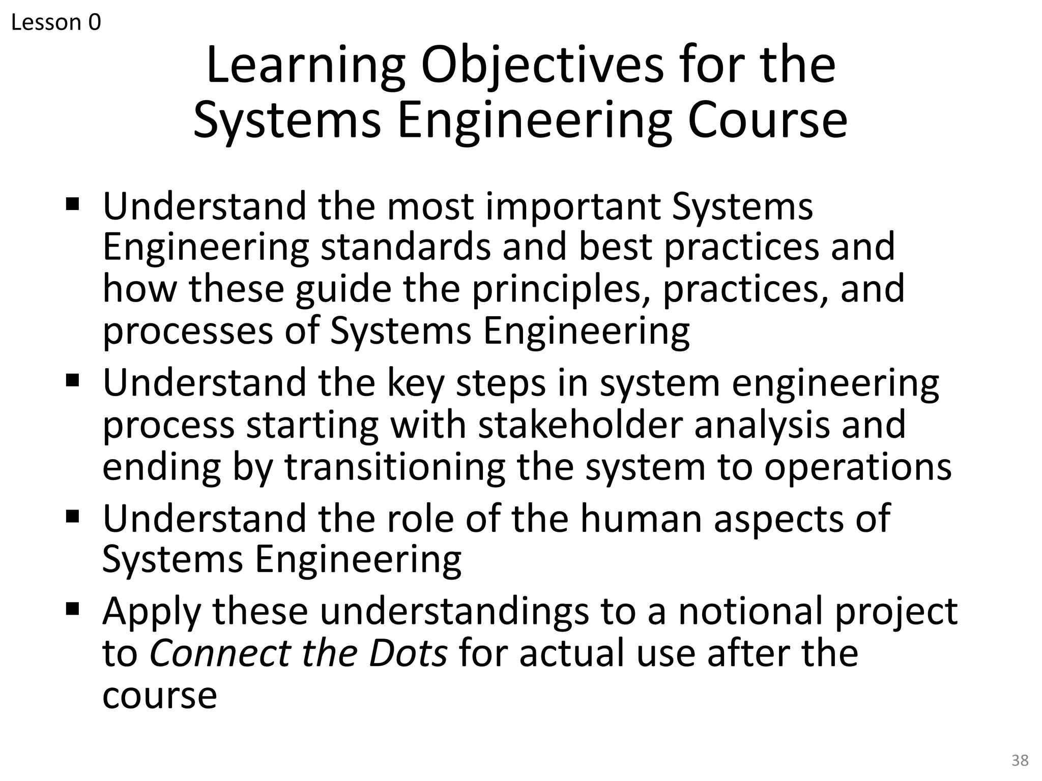 Learning Objectives for the
Systems Engineering Course
§ Understand the most important Systems
Engineering standards and best practices and
how these guide the principles, practices, and
processes of Systems Engineering
§ Understand the key steps in system engineering
process starting with stakeholder analysis and
ending by transitioning the system to operations
§ Understand the role of the human aspects of
Systems Engineering
§ Apply these understandings to a notional project
to Connect the Dots for actual use after the
course
38
Lesson 0
 