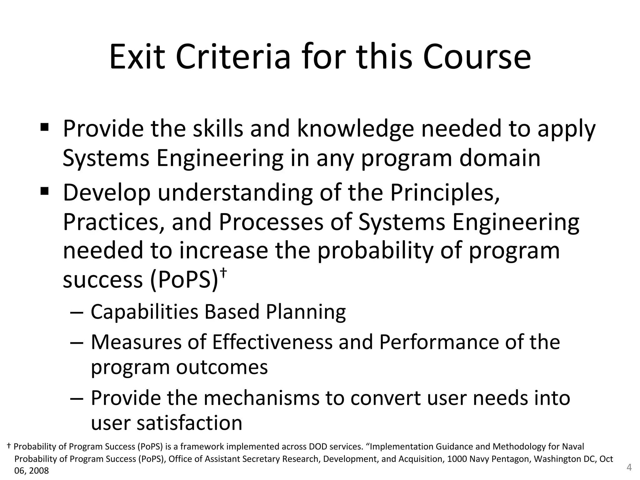 Exit Criteria for this Course
§ Provide the skills and knowledge needed to apply
Systems Engineering in any program domain
§ Develop understanding of the Principles,
Practices, and Processes of Systems Engineering
needed to increase the probability of program
success (PoPS)†
– Capabilities Based Planning
– Measures of Effectiveness and Performance of the
program outcomes
– Provide the mechanisms to convert user needs into
user satisfaction
4
† Probability of Program Success (PoPS) is a framework implemented across DOD services. “Implementation Guidance and Methodology for Naval
Probability of Program Success (PoPS), Office of Assistant Secretary Research, Development, and Acquisition, 1000 Navy Pentagon, Washington DC, Oct
06, 2008
 