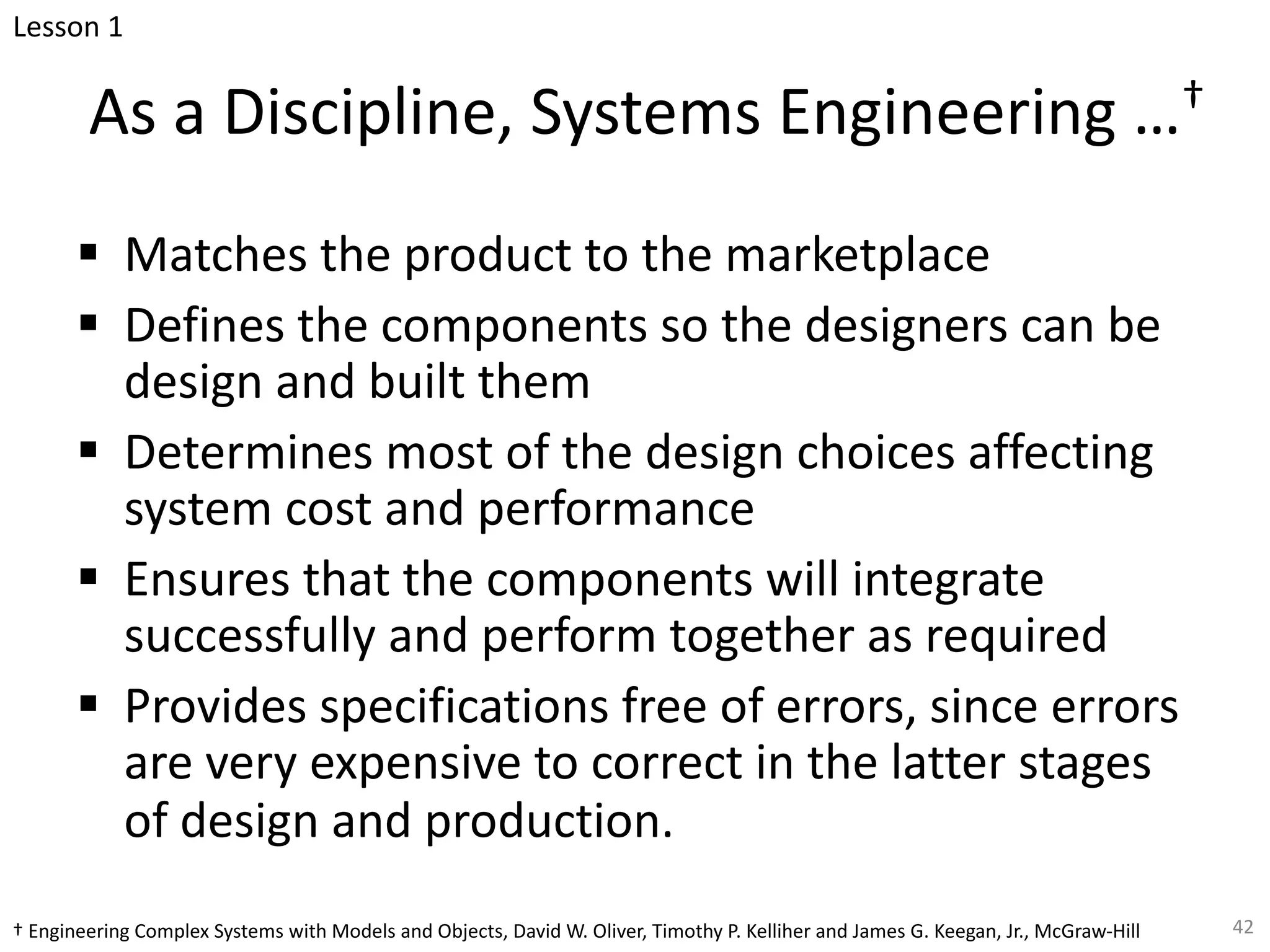 As a Discipline, Systems Engineering …†
§ Matches the product to the marketplace
§ Defines the components so the designers can be
design and built them
§ Determines most of the design choices affecting
system cost and performance
§ Ensures that the components will integrate
successfully and perform together as required
§ Provides specifications free of errors, since errors
are very expensive to correct in the latter stages
of design and production.
42
Lesson 1
† Engineering Complex Systems with Models and Objects, David W. Oliver, Timothy P. Kelliher and James G. Keegan, Jr., McGraw-Hill
 
