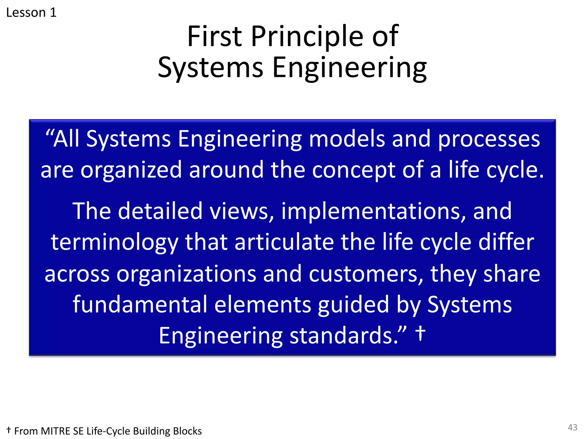 First Principle of
Systems Engineering
“All Systems Engineering models and processes
are organized around the concept of a life cycle.
The detailed views, implementations, and
terminology that articulate the life cycle differ
across organizations and customers, they share
fundamental elements guided by Systems
Engineering standards.” †
43
Lesson 1
† From MITRE SE Life-Cycle Building Blocks
 