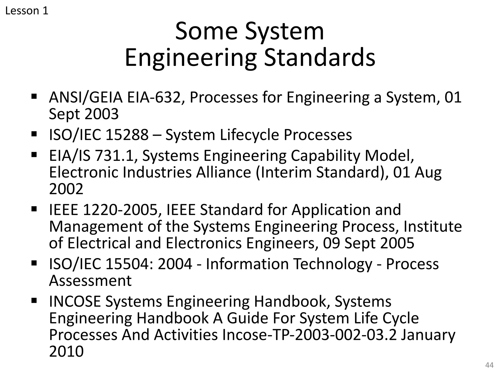 Some System
Engineering Standards
§ ANSI/GEIA EIA-632, Processes for Engineering a System, 01
Sept 2003
§ ISO/IEC 15288 – System Lifecycle Processes
§ EIA/IS 731.1, Systems Engineering Capability Model,
Electronic Industries Alliance (Interim Standard), 01 Aug
2002
§ IEEE 1220-2005, IEEE Standard for Application and
Management of the Systems Engineering Process, Institute
of Electrical and Electronics Engineers, 09 Sept 2005
§ ISO/IEC 15504: 2004 - Information Technology - Process
Assessment
§ INCOSE Systems Engineering Handbook, Systems
Engineering Handbook A Guide For System Life Cycle
Processes And Activities Incose-TP-2003-002-03.2 January
2010
44
Lesson 1
 