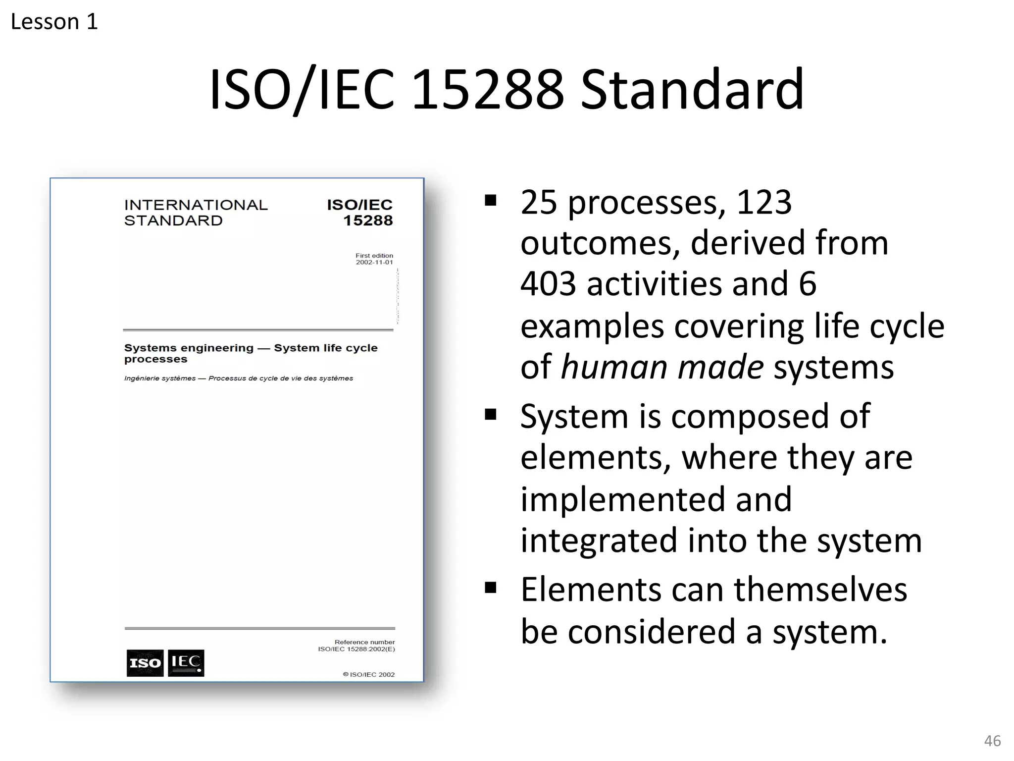 ISO/IEC 15288 Standard
§ 25 processes, 123
outcomes, derived from
403 activities and 6
examples covering life cycle
of human made systems
§ System is composed of
elements, where they are
implemented and
integrated into the system
§ Elements can themselves
be considered a system.
46
Lesson 1
 