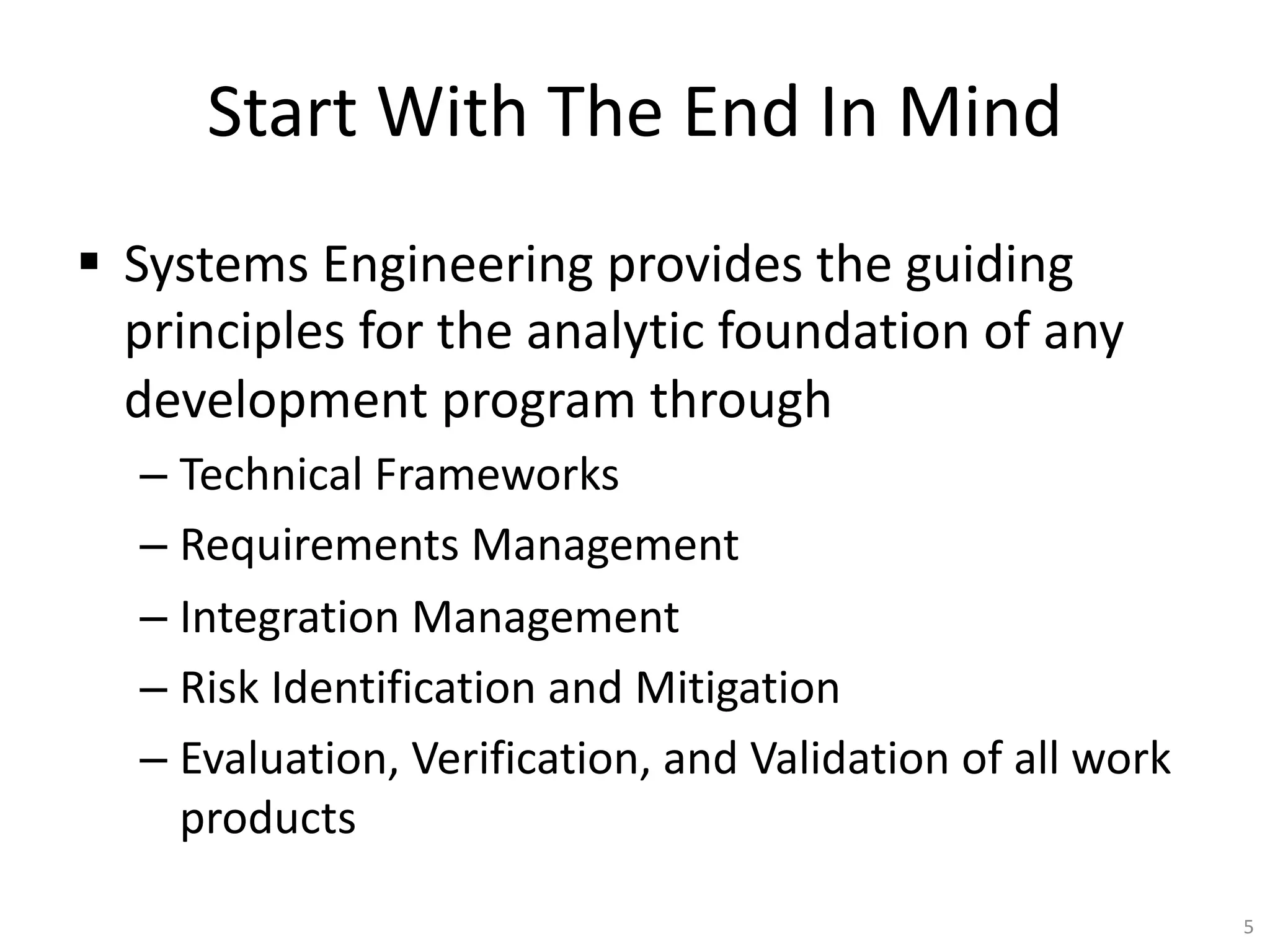 Start With The End In Mind
§ Systems Engineering provides the guiding
principles for the analytic foundation of any
development program through
– Technical Frameworks
– Requirements Management
– Integration Management
– Risk Identification and Mitigation
– Evaluation, Verification, and Validation of all work
products
5
 