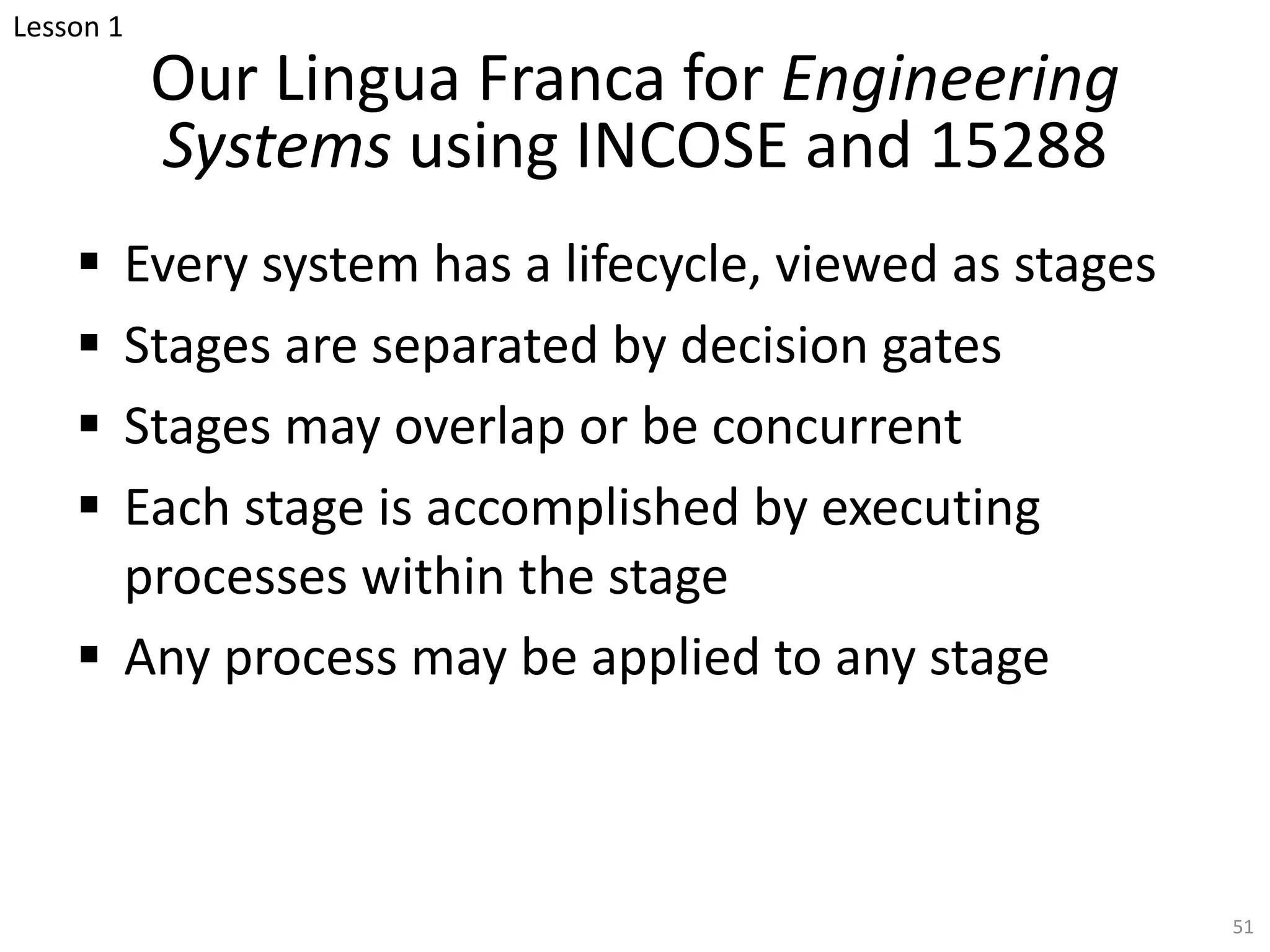 Our Lingua Franca for Engineering
Systems using INCOSE and 15288
§ Every system has a lifecycle, viewed as stages
§ Stages are separated by decision gates
§ Stages may overlap or be concurrent
§ Each stage is accomplished by executing
processes within the stage
§ Any process may be applied to any stage
51
Lesson 1
 